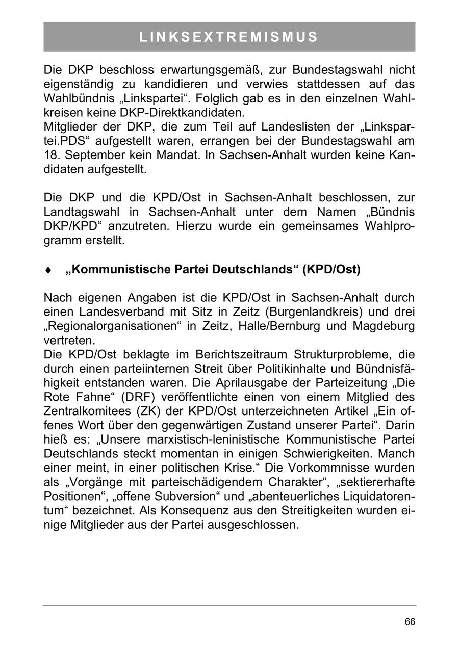 LINKSEXTREMISMUS Die DKP beschloss erwartungsgemäß, zur Bundestagswahl nicht eigenständig zu kandidieren und verwies stattdessen auf das Wahlbündnis "Linkspartei". Folglich gab es in den einzelnen Wahlkreisen keine DKP-Direktkandidaten. Mitglieder der DKP, die zum Teil auf Landeslisten der "Linkspartei.PDS" aufgestellt waren, errangen bei der Bundestagswahl am 18. September kein Mandat. In Sachsen-Anhalt wurden keine Kandidaten aufgestellt. Die DKP und die KPD/Ost in Sachsen-Anhalt beschlossen, zur Landtagswahl in Sachsen-Anhalt unter dem Namen "Bündnis DKP/KPD" anzutreten. Hierzu wurde ein gemeinsames Wahlprogramm erstellt. Kommunistische Partei Deutschlands (KPD/Ost) Nach eigenen Angaben ist die KPD/Ost in Sachsen-Anhalt durch einen Landesverband mit Sitz in Zeitz (Burgenlandkreis) und drei "Regionalorganisationen" in Zeitz, Halle/Bernburg und Magdeburg vertreten. Die KPD/Ost beklagte im Berichtszeitraum Strukturprobleme, die durch einen parteiinternen Streit über Politikinhalte und Bündnisfähigkeit entstanden waren. Die Aprilausgabe der Parteizeitung "Die Rote Fahne" (DRF) veröffentlichte einen von einem Mitglied des Zentralkomitees (ZK) der KPD/Ost unterzeichneten Artikel "Ein offenes Wort über den gegenwärtigen Zustand unserer Partei". Darin hieß es: "Unsere marxistisch-leninistische Kommunistische Partei Deutschlands steckt momentan in einigen Schwierigkeiten. Manch einer meint, in einer politischen Krise." Die Vorkommnisse wurden als "Vorgänge mit parteischädigendem Charakter", "sektiererhafte Positionen", "offene Subversion" und "abenteuerliches Liquidatorentum" bezeichnet. Als Konsequenz aus den Streitigkeiten wurden einige Mitglieder aus der Partei ausgeschlossen. 66