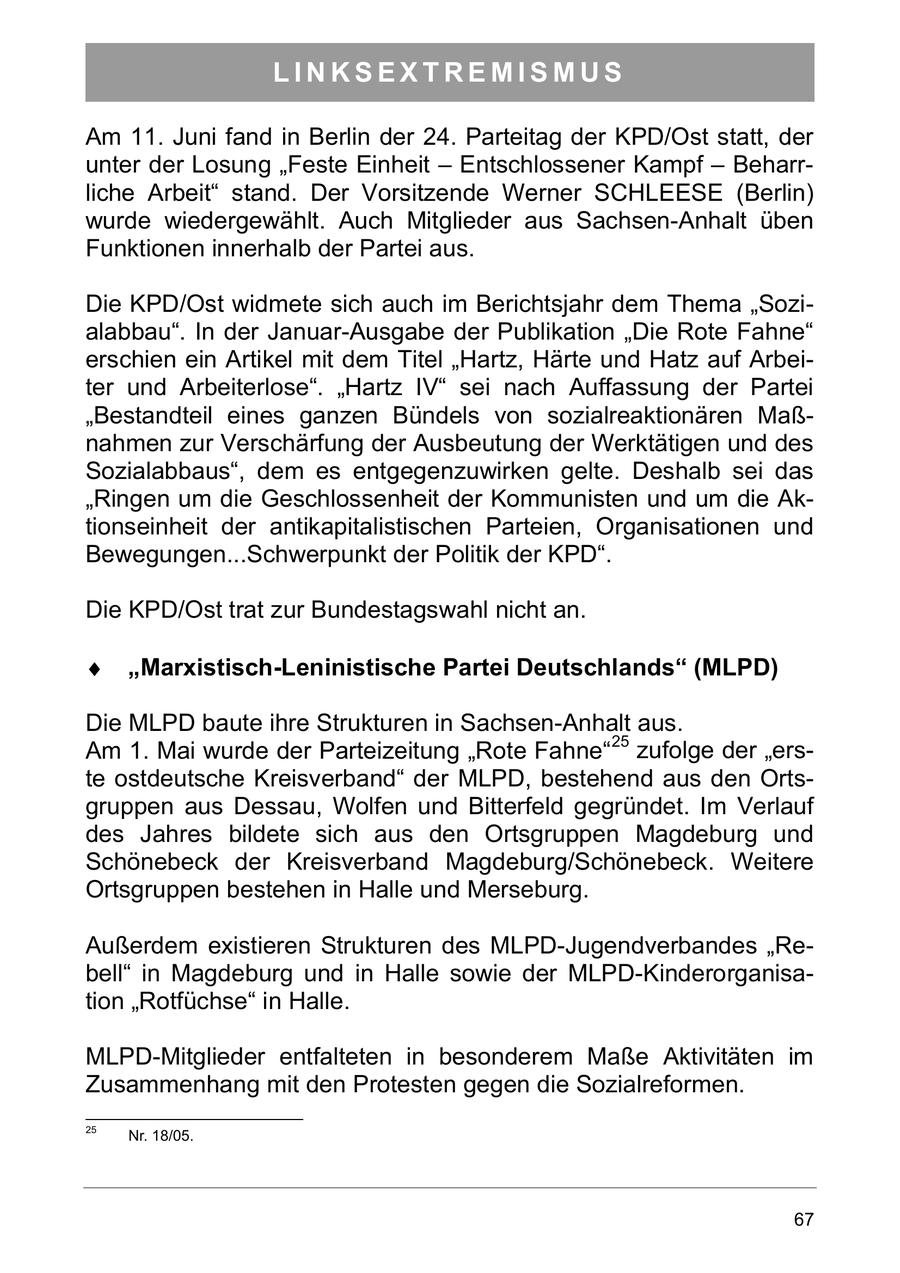 LINKSEXTREMISMUS Am 11. Juni fand in Berlin der 24. Parteitag der KPD/Ost statt, der unter der Losung "Feste Einheit - Entschlossener Kampf - Beharrliche Arbeit" stand. Der Vorsitzende Werner SCHLEESE (Berlin) wurde wiedergewählt. Auch Mitglieder aus Sachsen-Anhalt üben Funktionen innerhalb der Partei aus. Die KPD/Ost widmete sich auch im Berichtsjahr dem Thema "Sozialabbau". In der Januar-Ausgabe der Publikation "Die Rote Fahne" erschien ein Artikel mit dem Titel "Hartz, Härte und Hatz auf Arbeiter und Arbeiterlose". "Hartz IV" sei nach Auffassung der Partei "Bestandteil eines ganzen Bündels von sozialreaktionären Maßnahmen zur Verschärfung der Ausbeutung der Werktätigen und des Sozialabbaus", dem es entgegenzuwirken gelte. Deshalb sei das "Ringen um die Geschlossenheit der Kommunisten und um die Aktionseinheit der antikapitalistischen Parteien, Organisationen und Bewegungen...Schwerpunkt der Politik der KPD". Die KPD/Ost trat zur Bundestagswahl nicht an. Marxistisch-Leninistische Partei Deutschlands (MLPD) Die MLPD baute ihre Strukturen in Sachsen-Anhalt aus. Am 1. Mai wurde der Parteizeitung "Rote Fahne"25 zufolge der "erste ostdeutsche Kreisverband" der MLPD, bestehend aus den Ortsgruppen aus Dessau, Wolfen und Bitterfeld gegründet. Im Verlauf des Jahres bildete sich aus den Ortsgruppen Magdeburg und Schönebeck der Kreisverband Magdeburg/Schönebeck. Weitere Ortsgruppen bestehen in Halle und Merseburg. Außerdem existieren Strukturen des MLPD-Jugendverbandes "Rebell" in Magdeburg und in Halle sowie der MLPD-Kinderorganisation "Rotfüchse" in Halle. MLPD-Mitglieder entfalteten in besonderem Maße Aktivitäten im Zusammenhang mit den Protesten gegen die Sozialreformen. 25 Nr. 18/05. 67