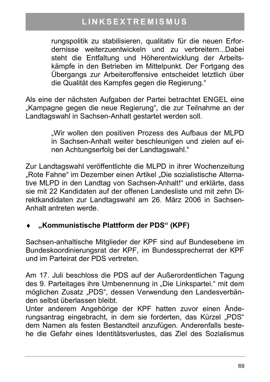 LINKSEXTREMISMUS rungspolitik zu stabilisieren, qualitativ für die neuen Erfordernisse weiterzuentwickeln und zu verbreitern...Dabei steht die Entfaltung und Höherentwicklung der Arbeitskämpfe in den Betrieben im Mittelpunkt. Der Fortgang des Übergangs zur Arbeiteroffensive entscheidet letztlich über die Qualität des Kampfes gegen die Regierung." Als eine der nächsten Aufgaben der Partei betrachtet ENGEL eine "Kampagne gegen die neue Regierung", die zur Teilnahme an der Landtagswahl in Sachsen-Anhalt gestartet werden soll. "Wir wollen den positiven Prozess des Aufbaus der MLPD in Sachsen-Anhalt weiter beschleunigen und zielen auf einen Achtungserfolg bei der Landtagswahl." Zur Landtagswahl veröffentlichte die MLPD in ihrer Wochenzeitung "Rote Fahne" im Dezember einen Artikel "Die sozialistische Alternative MLPD in den Landtag von Sachsen-Anhalt!" und erklärte, dass sie mit 22 Kandidaten auf der offenen Landesliste und mit zehn Direktkandidaten zur Landtagswahl am 26. März 2006 in SachsenAnhalt antreten werde. Kommunistische Plattform der PDS (KPF) Sachsen-anhaltische Mitglieder der KPF sind auf Bundesebene im Bundeskoordinierungsrat der KPF, im Bundessprecherrat der KPF und im Parteirat der PDS vertreten. Am 17. Juli beschloss die PDS auf der Außerordentlichen Tagung des 9. Parteitages ihre Umbenennung in "Die Linkspartei." mit dem möglichen Zusatz "PDS", dessen Verwendung den Landesverbänden selbst überlassen bleibt. Unter anderem Angehörige der KPF hatten zuvor einen Änderungsantrag eingebracht, in dem sie forderten, das Kürzel "PDS" dem Namen als festen Bestandteil anzufügen. Anderenfalls bestehe die Gefahr eines Identitätsverlustes, das Ziel des Sozialismus 69