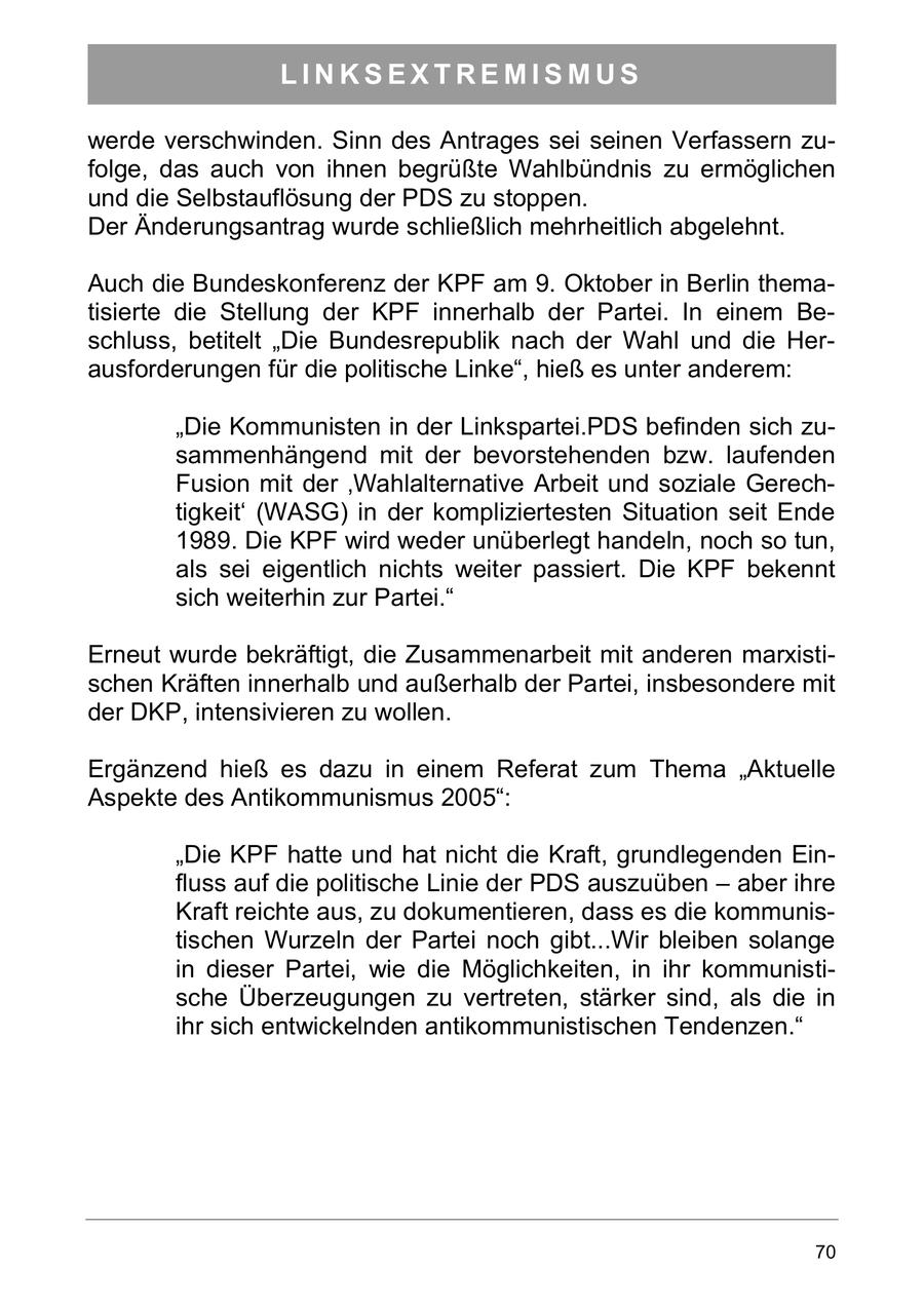 LINKSEXTREMISMUS werde verschwinden. Sinn des Antrages sei seinen Verfassern zufolge, das auch von ihnen begrüßte Wahlbündnis zu ermöglichen und die Selbstauflösung der PDS zu stoppen. Der Änderungsantrag wurde schließlich mehrheitlich abgelehnt. Auch die Bundeskonferenz der KPF am 9. Oktober in Berlin thematisierte die Stellung der KPF innerhalb der Partei. In einem Beschluss, betitelt "Die Bundesrepublik nach der Wahl und die Herausforderungen für die politische Linke", hieß es unter anderem: "Die Kommunisten in der Linkspartei.PDS befinden sich zusammenhängend mit der bevorstehenden bzw. laufenden Fusion mit der 'Wahlalternative Arbeit und soziale Gerechtigkeit' (WASG) in der kompliziertesten Situation seit Ende 1989. Die KPF wird weder unüberlegt handeln, noch so tun, als sei eigentlich nichts weiter passiert. Die KPF bekennt sich weiterhin zur Partei." Erneut wurde bekräftigt, die Zusammenarbeit mit anderen marxistischen Kräften innerhalb und außerhalb der Partei, insbesondere mit der DKP, intensivieren zu wollen. Ergänzend hieß es dazu in einem Referat zum Thema "Aktuelle Aspekte des Antikommunismus 2005": "Die KPF hatte und hat nicht die Kraft, grundlegenden Einfluss auf die politische Linie der PDS auszuüben - aber ihre Kraft reichte aus, zu dokumentieren, dass es die kommunistischen Wurzeln der Partei noch gibt...Wir bleiben solange in dieser Partei, wie die Möglichkeiten, in ihr kommunistische Überzeugungen zu vertreten, stärker sind, als die in ihr sich entwickelnden antikommunistischen Tendenzen." 70