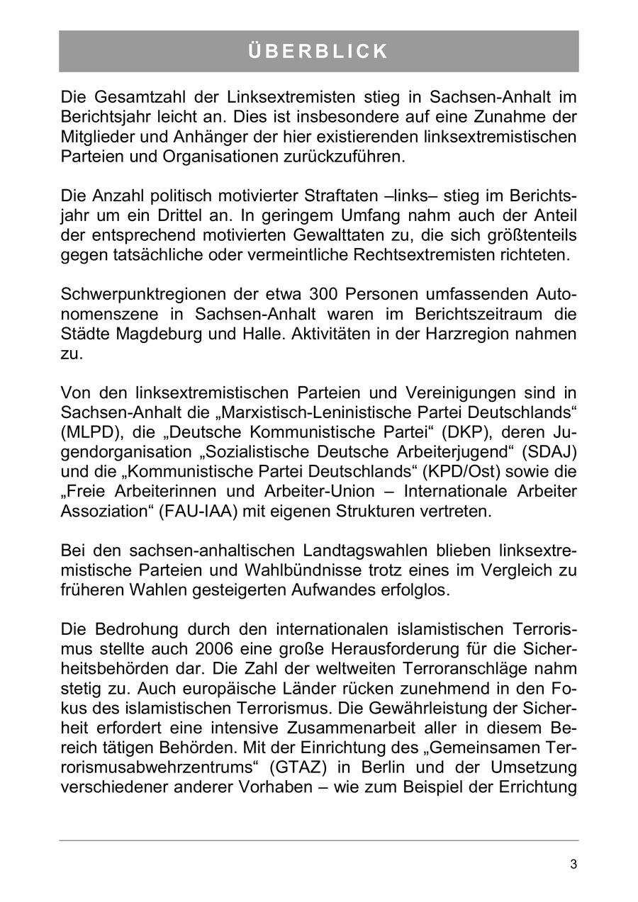 ÜBERBLICK Die Gesamtzahl der Linksextremisten stieg in Sachsen-Anhalt im Berichtsjahr leicht an. Dies ist insbesondere auf eine Zunahme der Mitglieder und Anhänger der hier existierenden linksextremistischen Parteien und Organisationen zurückzuführen. Die Anzahl politisch motivierter Straftaten -linksstieg im Berichtsjahr um ein Drittel an. In geringem Umfang nahm auch der Anteil der entsprechend motivierten Gewalttaten zu, die sich größtenteils gegen tatsächliche oder vermeintliche Rechtsextremisten richteten. Schwerpunktregionen der etwa 300 Personen umfassenden Autonomenszene in Sachsen-Anhalt waren im Berichtszeitraum die Städte Magdeburg und Halle. Aktivitäten in der Harzregion nahmen zu. Von den linksextremistischen Parteien und Vereinigungen sind in Sachsen-Anhalt die "Marxistisch-Leninistische Partei Deutschlands" (MLPD), die "Deutsche Kommunistische Partei" (DKP), deren Jugendorganisation "Sozialistische Deutsche Arbeiterjugend" (SDAJ) und die "Kommunistische Partei Deutschlands" (KPD/Ost) sowie die "Freie Arbeiterinnen und Arbeiter-Union - Internationale Arbeiter Assoziation" (FAU-IAA) mit eigenen Strukturen vertreten. Bei den sachsen-anhaltischen Landtagswahlen blieben linksextremistische Parteien und Wahlbündnisse trotz eines im Vergleich zu früheren Wahlen gesteigerten Aufwandes erfolglos. Die Bedrohung durch den internationalen islamistischen Terrorismus stellte auch 2006 eine große Herausforderung für die Sicherheitsbehörden dar. Die Zahl der weltweiten Terroranschläge nahm stetig zu. Auch europäische Länder rücken zunehmend in den Fokus des islamistischen Terrorismus. Die Gewährleistung der Sicherheit erfordert eine intensive Zusammenarbeit aller in diesem Bereich tätigen Behörden. Mit der Einrichtung des "Gemeinsamen Terrorismusabwehrzentrums" (GTAZ) in Berlin und der Umsetzung verschiedener anderer Vorhaben - wie zum Beispiel der Errichtung 3