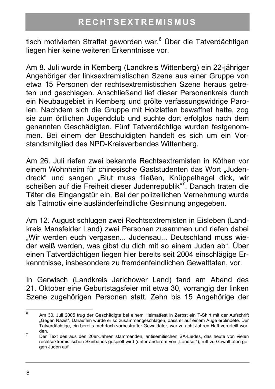 RECHTSEXTREMISMUS tisch motivierten Straftat geworden war.6 Über die Tatverdächtigen liegen hier keine weiteren Erkenntnisse vor. Am 8. Juli wurde in Kemberg (Landkreis Wittenberg) ein 22-jähriger Angehöriger der linksextremistischen Szene aus einer Gruppe von etwa 15 Personen der rechtsextremistischen Szene heraus getreten und geschlagen. Anschließend lief dieser Personenkreis durch ein Neubaugebiet in Kemberg und grölte verfassungswidrige Parolen. Nachdem sich die Gruppe mit Holzlatten bewaffnet hatte, zog sie zum örtlichen Jugendclub und suchte dort erfolglos nach dem genannten Geschädigten. Fünf Tatverdächtige wurden festgenommen. Bei einem der Beschuldigten handelt es sich um ein Vorstandsmitglied des NPD-Kreisverbandes Wittenberg. Am 26. Juli riefen zwei bekannte Rechtsextremisten in Köthen vor einem Wohnheim für chinesische Gaststudenten das Wort "Judendreck" und sangen "Blut muss fließen, Knüppelhagel dick, wir scheißen auf die Freiheit dieser Judenrepublik"7. Danach traten die Täter die Eingangstür ein. Bei der polizeilichen Vernehmung wurde als Tatmotiv eine ausländerfeindliche Gesinnung angegeben. Am 12. August schlugen zwei Rechtsextremisten in Eisleben (Landkreis Mansfelder Land) zwei Personen zusammen und riefen dabei "Wir werden euch vergasen... Judensau... Deutschland muss wieder weiß werden, was gibst du dich mit so einem Juden ab". Über einen Tatverdächtigen liegen hier bereits seit 2004 einschlägige Erkenntnisse, insbesondere zu fremdenfeindlichen Gewalttaten, vor. In Gerwisch (Landkreis Jerichower Land) fand am Abend des 21. Oktober eine Geburtstagsfeier mit etwa 30, vorrangig der linken Szene zugehörigen Personen statt. Zehn bis 15 Angehörige der 6 Am 30. Juli 2005 trug der Geschädigte bei einem Heimatfest in Zerbst ein T-Shirt mit der Aufschrift "Gegen Nazis". Daraufhin wurde er so zusammengeschlagen, dass er auf einem Auge erblindete. Der Tatverdächtige, ein bereits mehrfach vorbestrafter Gewalttäter, war zu acht Jahren Haft verurteilt worden. 7 Der Text des aus den 20er-Jahren stammenden, antisemitischen SA-Liedes, das heute von vielen rechtsextremistischen Skinbands gespielt wird (unter anderem von "Landser"), ruft zu Gewalttaten gegen Juden auf. 8