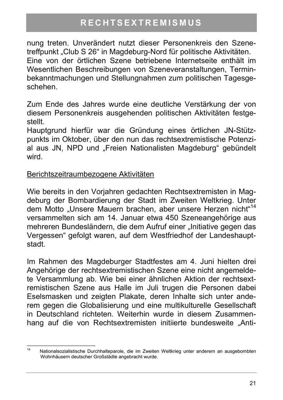 RECHTSEXTREMISMUS nung treten. Unverändert nutzt dieser Personenkreis den Szenetreffpunkt "Club S 26" in Magdeburg-Nord für politische Aktivitäten. Eine von der örtlichen Szene betriebene Internetseite enthält im Wesentlichen Beschreibungen von Szeneveranstaltungen, Terminbekanntmachungen und Stellungnahmen zum politischen Tagesgeschehen. Zum Ende des Jahres wurde eine deutliche Verstärkung der von diesem Personenkreis ausgehenden politischen Aktivitäten festgestellt. Hauptgrund hierfür war die Gründung eines örtlichen JN-Stützpunkts im Oktober, über den nun das rechtsextremistische Potenzial aus JN, NPD und "Freien Nationalisten Magdeburg" gebündelt wird. Berichtszeitraumbezogene Aktivitäten Wie bereits in den Vorjahren gedachten Rechtsextremisten in Magdeburg der Bombardierung der Stadt im Zweiten Weltkrieg. Unter dem Motto "Unsere Mauern brachen, aber unsere Herzen nicht"14 versammelten sich am 14. Januar etwa 450 Szeneangehörige aus mehreren Bundesländern, die dem Aufruf einer "Initiative gegen das Vergessen" gefolgt waren, auf dem Westfriedhof der Landeshauptstadt. Im Rahmen des Magdeburger Stadtfestes am 4. Juni hielten drei Angehörige der rechtsextremistischen Szene eine nicht angemeldete Versammlung ab. Wie bei einer ähnlichen Aktion der rechtsextremistischen Szene aus Halle im Juli trugen die Personen dabei Eselsmasken und zeigten Plakate, deren Inhalte sich unter anderem gegen die Globalisierung und eine multikulturelle Gesellschaft in Deutschland richteten. Weiterhin wurde in diesem Zusammenhang auf die von Rechtsextremisten initiierte bundesweite "Anti14 Nationalsozialistische Durchhalteparole, die im Zweiten Weltkrieg unter anderem an ausgebombten Wohnhäusern deutscher Großstädte angebracht wurde. 21