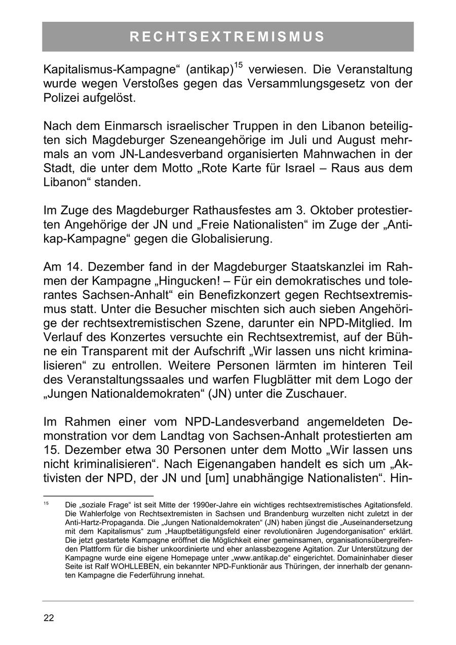 RECHTSEXTREMISMUS Kapitalismus-Kampagne" (antikap)15 verwiesen. Die Veranstaltung wurde wegen Verstoßes gegen das Versammlungsgesetz von der Polizei aufgelöst. Nach dem Einmarsch israelischer Truppen in den Libanon beteiligten sich Magdeburger Szeneangehörige im Juli und August mehrmals an vom JN-Landesverband organisierten Mahnwachen in der Stadt, die unter dem Motto "Rote Karte für Israel - Raus aus dem Libanon" standen. Im Zuge des Magdeburger Rathausfestes am 3. Oktober protestierten Angehörige der JN und "Freie Nationalisten" im Zuge der "Antikap-Kampagne" gegen die Globalisierung. Am 14. Dezember fand in der Magdeburger Staatskanzlei im Rahmen der Kampagne "Hingucken! - Für ein demokratisches und tolerantes Sachsen-Anhalt" ein Benefizkonzert gegen Rechtsextremismus statt. Unter die Besucher mischten sich auch sieben Angehörige der rechtsextremistischen Szene, darunter ein NPD-Mitglied. Im Verlauf des Konzertes versuchte ein Rechtsextremist, auf der Bühne ein Transparent mit der Aufschrift "Wir lassen uns nicht kriminalisieren" zu entrollen. Weitere Personen lärmten im hinteren Teil des Veranstaltungssaales und warfen Flugblätter mit dem Logo der "Jungen Nationaldemokraten" (JN) unter die Zuschauer. Im Rahmen einer vom NPD-Landesverband angemeldeten Demonstration vor dem Landtag von Sachsen-Anhalt protestierten am 15. Dezember etwa 30 Personen unter dem Motto "Wir lassen uns nicht kriminalisieren". Nach Eigenangaben handelt es sich um "Aktivisten der NPD, der JN und [um] unabhängige Nationalisten". Hin15 Die "soziale Frage" ist seit Mitte der 1990er-Jahre ein wichtiges rechtsextremistisches Agitationsfeld. Die Wahlerfolge von Rechtsextremisten in Sachsen und Brandenburg wurzelten nicht zuletzt in der Anti-Hartz-Propaganda. Die "Jungen Nationaldemokraten" (JN) haben jüngst die "Auseinandersetzung mit dem Kapitalismus" zum "Hauptbetätigungsfeld einer revolutionären Jugendorganisation" erklärt. Die jetzt gestartete Kampagne eröffnet die Möglichkeit einer gemeinsamen, organisationsübergreifenden Plattform für die bisher unkoordinierte und eher anlassbezogene Agitation. Zur Unterstützung der Kampagne wurde eine eigene Homepage unter "www.antikap.de" eingerichtet. Domaininhaber dieser Seite ist Ralf WOHLLEBEN, ein bekannter NPD-Funktionär aus Thüringen, der innerhalb der genannten Kampagne die Federführung innehat. 22