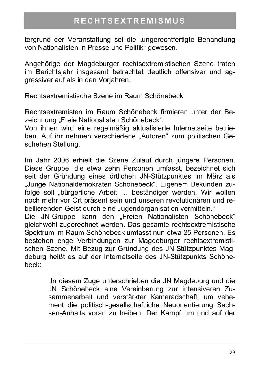 RECHTSEXTREMISMUS tergrund der Veranstaltung sei die "ungerechtfertigte Behandlung von Nationalisten in Presse und Politik" gewesen. Angehörige der Magdeburger rechtsextremistischen Szene traten im Berichtsjahr insgesamt betrachtet deutlich offensiver und aggressiver auf als in den Vorjahren. Rechtsextremistische Szene im Raum Schönebeck Rechtsextremisten im Raum Schönebeck firmieren unter der Bezeichnung "Freie Nationalisten Schönebeck". Von ihnen wird eine regelmäßig aktualisierte Internetseite betrieben. Auf ihr nehmen verschiedene "Autoren" zum politischen Geschehen Stellung. Im Jahr 2006 erhielt die Szene Zulauf durch jüngere Personen. Diese Gruppe, die etwa zehn Personen umfasst, bezeichnet sich seit der Gründung eines örtlichen JN-Stützpunktes im März als "Junge Nationaldemokraten Schönebeck". Eigenem Bekunden zufolge soll "bürgerliche Arbeit ... beständiger werden. Wir wollen noch mehr vor Ort präsent sein und unseren revolutionären und rebellierenden Geist durch eine Jugendorganisation vermitteln." Die JN-Gruppe kann den "Freien Nationalisten Schönebeck" gleichwohl zugerechnet werden. Das gesamte rechtsextremistische Spektrum im Raum Schönebeck umfasst nun etwa 25 Personen. Es bestehen enge Verbindungen zur Magdeburger rechtsextremistischen Szene. Mit Bezug zur Gründung des JN-Stützpunktes Magdeburg heißt es auf der Internetseite des JN-Stützpunkts Schönebeck: "In diesem Zuge unterschrieben die JN Magdeburg und die JN Schönebeck eine Vereinbarung zur intensiveren Zusammenarbeit und verstärkter Kameradschaft, um vehement die politisch-gesellschaftliche Neuorientierung Sachsen-Anhalts voran zu treiben. Der Kampf um und auf der 23