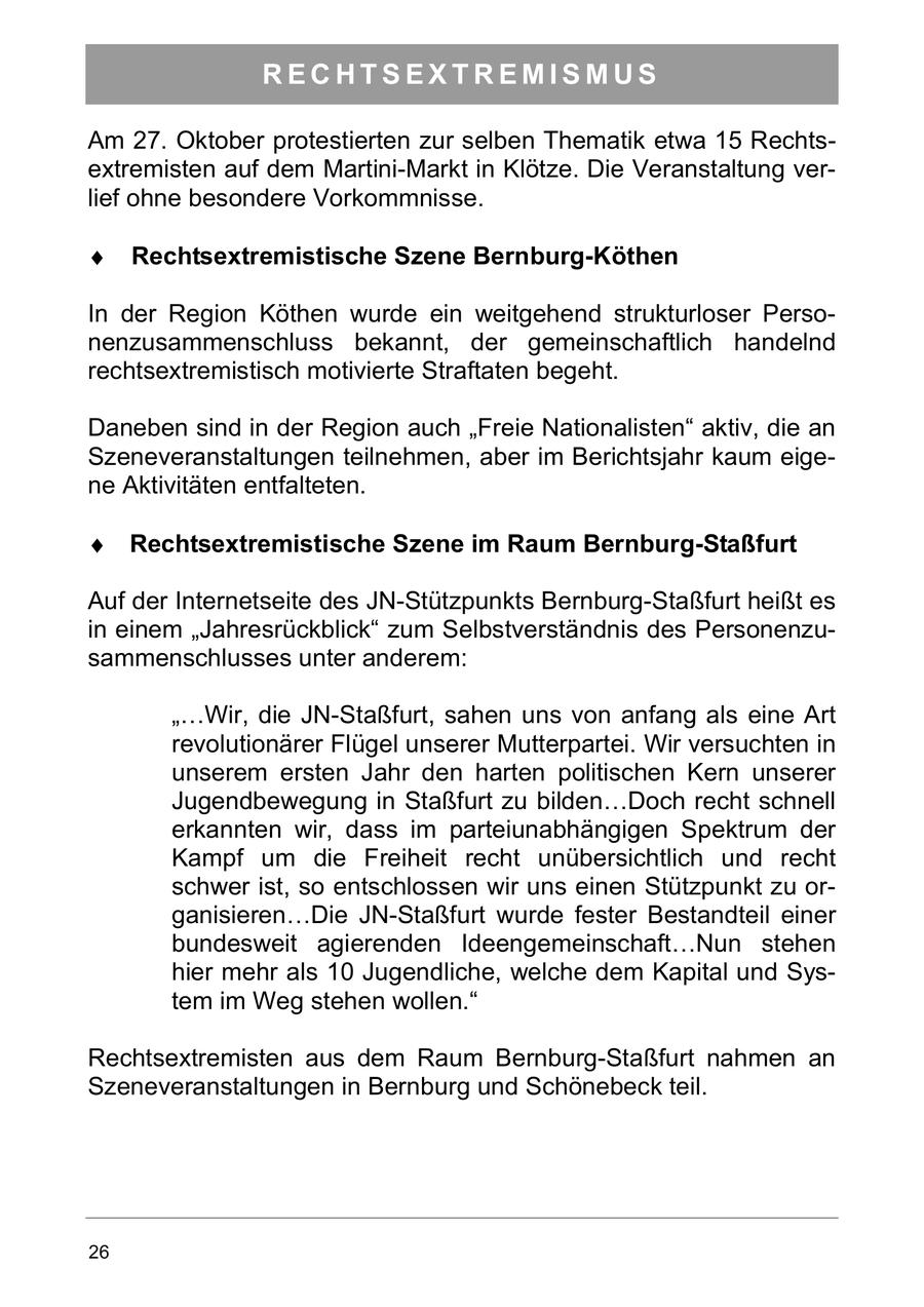 RECHTSEXTREMISMUS Am 27. Oktober protestierten zur selben Thematik etwa 15 Rechtsextremisten auf dem Martini-Markt in Klötze. Die Veranstaltung verlief ohne besondere Vorkommnisse. Rechtsextremistische Szene Bernburg-Köthen In der Region Köthen wurde ein weitgehend strukturloser Personenzusammenschluss bekannt, der gemeinschaftlich handelnd rechtsextremistisch motivierte Straftaten begeht. Daneben sind in der Region auch "Freie Nationalisten" aktiv, die an Szeneveranstaltungen teilnehmen, aber im Berichtsjahr kaum eigene Aktivitäten entfalteten. Rechtsextremistische Szene im Raum Bernburg-Staßfurt Auf der Internetseite des JN-Stützpunkts Bernburg-Staßfurt heißt es in einem "Jahresrückblick" zum Selbstverständnis des Personenzusammenschlusses unter anderem: "...Wir, die JN-Staßfurt, sahen uns von anfang als eine Art revolutionärer Flügel unserer Mutterpartei. Wir versuchten in unserem ersten Jahr den harten politischen Kern unserer Jugendbewegung in Staßfurt zu bilden...Doch recht schnell erkannten wir, dass im parteiunabhängigen Spektrum der Kampf um die Freiheit recht unübersichtlich und recht schwer ist, so entschlossen wir uns einen Stützpunkt zu organisieren...Die JN-Staßfurt wurde fester Bestandteil einer bundesweit agierenden Ideengemeinschaft...Nun stehen hier mehr als 10 Jugendliche, welche dem Kapital und System im Weg stehen wollen." Rechtsextremisten aus dem Raum Bernburg-Staßfurt nahmen an Szeneveranstaltungen in Bernburg und Schönebeck teil. 26