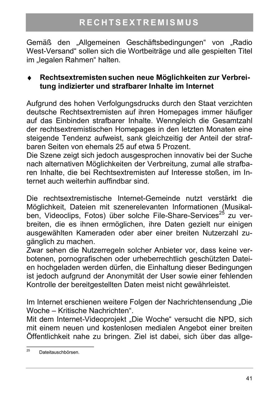 RECHTSEXTREMISMUS Gemäß den "Allgemeinen Geschäftsbedingungen" von "Radio West-Versand" sollen sich die Wortbeiträge und alle gespielten Titel im "legalen Rahmen" halten. Rechtsextremisten suchen neue Möglichkeiten zur Verbreitung indizierter und strafbarer Inhalte im Internet Aufgrund des hohen Verfolgungsdrucks durch den Staat verzichten deutsche Rechtsextremisten auf ihren Homepages immer häufiger auf das Einbinden strafbarer Inhalte. Wenngleich die Gesamtzahl der rechtsextremistischen Homepages in den letzten Monaten eine steigende Tendenz aufweist, sank gleichzeitig der Anteil der strafbaren Seiten von ehemals 25 auf etwa 5 Prozent. Die Szene zeigt sich jedoch ausgesprochen innovativ bei der Suche nach alternativen Möglichkeiten der Verbreitung, zumal alle strafbaren Inhalte, die bei Rechtsextremisten auf Interesse stoßen, im Internet auch weiterhin auffindbar sind. Die rechtsextremistische Internet-Gemeinde nutzt verstärkt die Möglichkeit, Dateien mit szenerelevanten Informationen (Musikalben, Videoclips, Fotos) über solche File-Share-Services25 zu verbreiten, die es ihnen ermöglichen, ihre Daten gezielt nur einigen ausgewählten Kameraden oder aber einer breiten Nutzerzahl zugänglich zu machen. Zwar sehen die Nutzerregeln solcher Anbieter vor, dass keine verbotenen, pornografischen oder urheberrechtlich geschützten Dateien hochgeladen werden dürfen, die Einhaltung dieser Bedingungen ist jedoch aufgrund der Anonymität der User sowie einer fehlenden Kontrolle der bereitgestellten Daten meist nicht gewährleistet. Im Internet erschienen weitere Folgen der Nachrichtensendung "Die Woche - Kritische Nachrichten". Mit dem Internet-Videoprojekt "Die Woche" versucht die NPD, sich mit einem neuen und kostenlosen medialen Angebot einer breiten Öffentlichkeit nahe zu bringen. Ziel ist dabei, sich über das allge25 Dateitauschbörsen. 41
