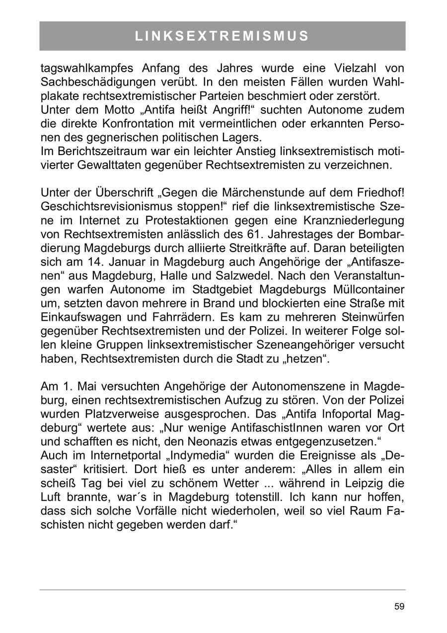 LINKSEXTREMISMUS tagswahlkampfes Anfang des Jahres wurde eine Vielzahl von Sachbeschädigungen verübt. In den meisten Fällen wurden Wahlplakate rechtsextremistischer Parteien beschmiert oder zerstört. Unter dem Motto "Antifa heißt Angriff!" suchten Autonome zudem die direkte Konfrontation mit vermeintlichen oder erkannten Personen des gegnerischen politischen Lagers. Im Berichtszeitraum war ein leichter Anstieg linksextremistisch motivierter Gewalttaten gegenüber Rechtsextremisten zu verzeichnen. Unter der Überschrift "Gegen die Märchenstunde auf dem Friedhof! Geschichtsrevisionismus stoppen!" rief die linksextremistische Szene im Internet zu Protestaktionen gegen eine Kranzniederlegung von Rechtsextremisten anlässlich des 61. Jahrestages der Bombardierung Magdeburgs durch alliierte Streitkräfte auf. Daran beteiligten sich am 14. Januar in Magdeburg auch Angehörige der "Antifaszenen" aus Magdeburg, Halle und Salzwedel. Nach den Veranstaltungen warfen Autonome im Stadtgebiet Magdeburgs Müllcontainer um, setzten davon mehrere in Brand und blockierten eine Straße mit Einkaufswagen und Fahrrädern. Es kam zu mehreren Steinwürfen gegenüber Rechtsextremisten und der Polizei. In weiterer Folge sollen kleine Gruppen linksextremistischer Szeneangehöriger versucht haben, Rechtsextremisten durch die Stadt zu "hetzen". Am 1. Mai versuchten Angehörige der Autonomenszene in Magdeburg, einen rechtsextremistischen Aufzug zu stören. Von der Polizei wurden Platzverweise ausgesprochen. Das "Antifa Infoportal Magdeburg" wertete aus: "Nur wenige AntifaschistInnen waren vor Ort und schafften es nicht, den Neonazis etwas entgegenzusetzen." Auch im Internetportal "Indymedia" wurden die Ereignisse als "Desaster" kritisiert. Dort hieß es unter anderem: "Alles in allem ein scheiß Tag bei viel zu schönem Wetter ... während in Leipzig die Luft brannte, war's in Magdeburg totenstill. Ich kann nur hoffen, dass sich solche Vorfälle nicht wiederholen, weil so viel Raum Faschisten nicht gegeben werden darf." 59