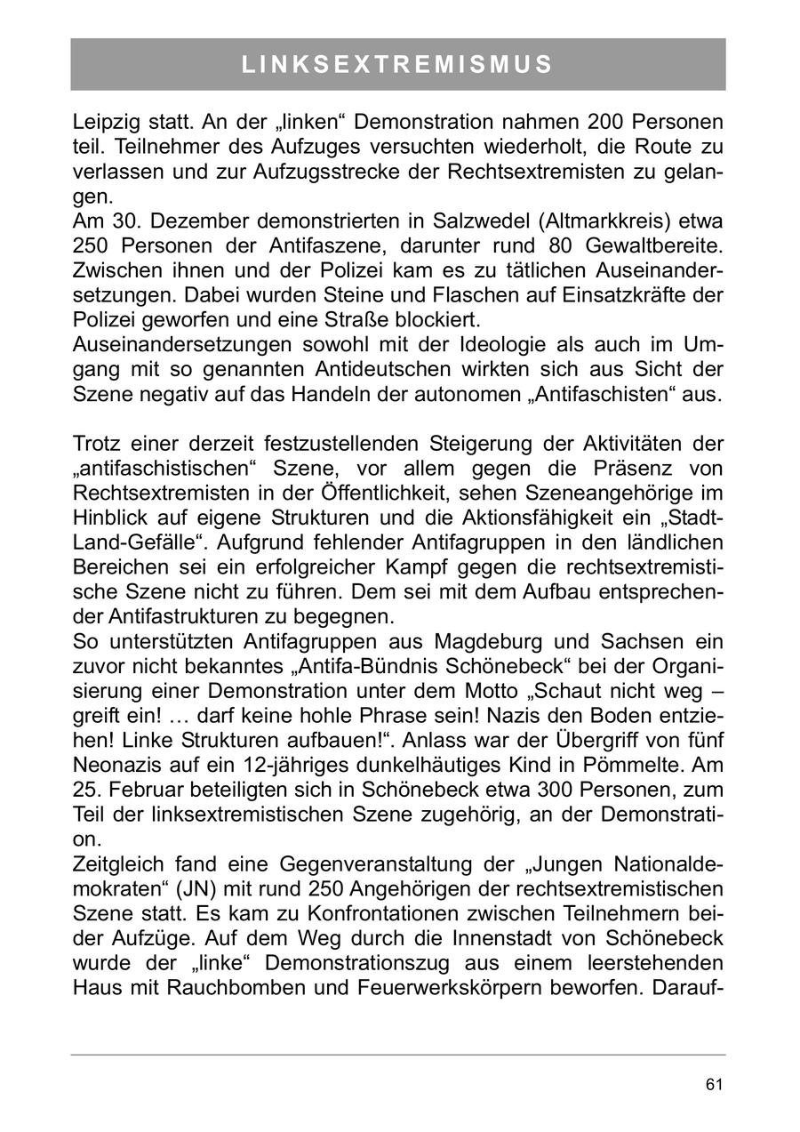 LINKSEXTREMISMUS Leipzig statt. An der "linken" Demonstration nahmen 200 Personen teil. Teilnehmer des Aufzuges versuchten wiederholt, die Route zu verlassen und zur Aufzugsstrecke der Rechtsextremisten zu gelangen. Am 30. Dezember demonstrierten in Salzwedel (Altmarkkreis) etwa 250 Personen der Antifaszene, darunter rund 80 Gewaltbereite. Zwischen ihnen und der Polizei kam es zu tätlichen Auseinandersetzungen. Dabei wurden Steine und Flaschen auf Einsatzkräfte der Polizei geworfen und eine Straße blockiert. Auseinandersetzungen sowohl mit der Ideologie als auch im Umgang mit so genannten Antideutschen wirkten sich aus Sicht der Szene negativ auf das Handeln der autonomen "Antifaschisten" aus. Trotz einer derzeit festzustellenden Steigerung der Aktivitäten der "antifaschistischen" Szene, vor allem gegen die Präsenz von Rechtsextremisten in der Öffentlichkeit, sehen Szeneangehörige im Hinblick auf eigene Strukturen und die Aktionsfähigkeit ein "StadtLand-Gefälle". Aufgrund fehlender Antifagruppen in den ländlichen Bereichen sei ein erfolgreicher Kampf gegen die rechtsextremistische Szene nicht zu führen. Dem sei mit dem Aufbau entsprechender Antifastrukturen zu begegnen. So unterstützten Antifagruppen aus Magdeburg und Sachsen ein zuvor nicht bekanntes "Antifa-Bündnis Schönebeck" bei der Organisierung einer Demonstration unter dem Motto "Schaut nicht weg - greift ein! ... darf keine hohle Phrase sein! Nazis den Boden entziehen! Linke Strukturen aufbauen!". Anlass war der Übergriff von fünf Neonazis auf ein 12-jähriges dunkelhäutiges Kind in Pömmelte. Am 25. Februar beteiligten sich in Schönebeck etwa 300 Personen, zum Teil der linksextremistischen Szene zugehörig, an der Demonstration. Zeitgleich fand eine Gegenveranstaltung der "Jungen Nationaldemokraten" (JN) mit rund 250 Angehörigen der rechtsextremistischen Szene statt. Es kam zu Konfrontationen zwischen Teilnehmern beider Aufzüge. Auf dem Weg durch die Innenstadt von Schönebeck wurde der "linke" Demonstrationszug aus einem leerstehenden Haus mit Rauchbomben und Feuerwerkskörpern beworfen. Darauf61
