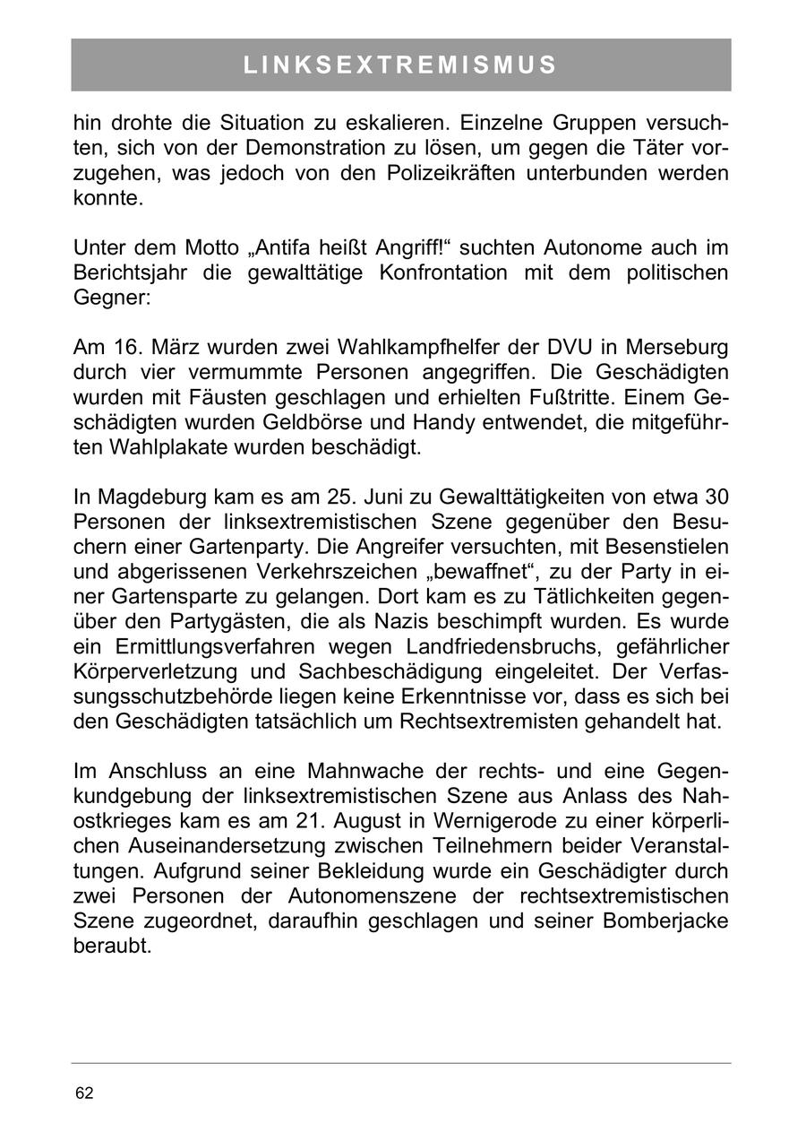 LINKSEXTREMISMUS hin drohte die Situation zu eskalieren. Einzelne Gruppen versuchten, sich von der Demonstration zu lösen, um gegen die Täter vorzugehen, was jedoch von den Polizeikräften unterbunden werden konnte. Unter dem Motto "Antifa heißt Angriff!" suchten Autonome auch im Berichtsjahr die gewalttätige Konfrontation mit dem politischen Gegner: Am 16. März wurden zwei Wahlkampfhelfer der DVU in Merseburg durch vier vermummte Personen angegriffen. Die Geschädigten wurden mit Fäusten geschlagen und erhielten Fußtritte. Einem Geschädigten wurden Geldbörse und Handy entwendet, die mitgeführten Wahlplakate wurden beschädigt. In Magdeburg kam es am 25. Juni zu Gewalttätigkeiten von etwa 30 Personen der linksextremistischen Szene gegenüber den Besuchern einer Gartenparty. Die Angreifer versuchten, mit Besenstielen und abgerissenen Verkehrszeichen "bewaffnet", zu der Party in einer Gartensparte zu gelangen. Dort kam es zu Tätlichkeiten gegenüber den Partygästen, die als Nazis beschimpft wurden. Es wurde ein Ermittlungsverfahren wegen Landfriedensbruchs, gefährlicher Körperverletzung und Sachbeschädigung eingeleitet. Der Verfassungsschutzbehörde liegen keine Erkenntnisse vor, dass es sich bei den Geschädigten tatsächlich um Rechtsextremisten gehandelt hat. Im Anschluss an eine Mahnwache der rechtsund eine Gegenkundgebung der linksextremistischen Szene aus Anlass des Nahostkrieges kam es am 21. August in Wernigerode zu einer körperlichen Auseinandersetzung zwischen Teilnehmern beider Veranstaltungen. Aufgrund seiner Bekleidung wurde ein Geschädigter durch zwei Personen der Autonomenszene der rechtsextremistischen Szene zugeordnet, daraufhin geschlagen und seiner Bomberjacke beraubt. 62