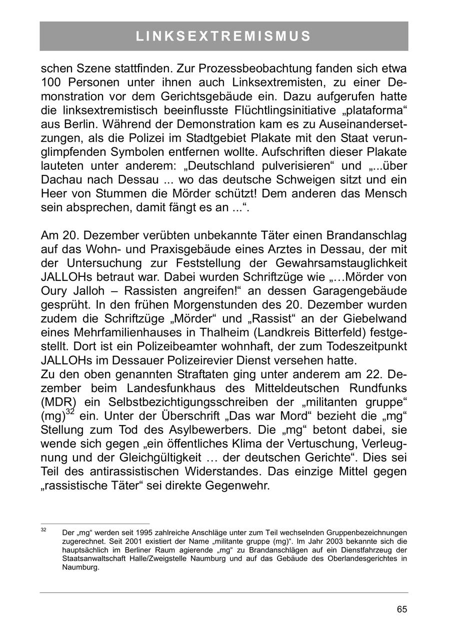 LINKSEXTREMISMUS schen Szene stattfinden. Zur Prozessbeobachtung fanden sich etwa 100 Personen unter ihnen auch Linksextremisten, zu einer Demonstration vor dem Gerichtsgebäude ein. Dazu aufgerufen hatte die linksextremistisch beeinflusste Flüchtlingsinitiative "plataforma" aus Berlin. Während der Demonstration kam es zu Auseinandersetzungen, als die Polizei im Stadtgebiet Plakate mit den Staat verunglimpfenden Symbolen entfernen wollte. Aufschriften dieser Plakate lauteten unter anderem: "Deutschland pulverisieren" und "...über Dachau nach Dessau ... wo das deutsche Schweigen sitzt und ein Heer von Stummen die Mörder schützt! Dem anderen das Mensch sein absprechen, damit fängt es an ...". Am 20. Dezember verübten unbekannte Täter einen Brandanschlag auf das Wohnund Praxisgebäude eines Arztes in Dessau, der mit der Untersuchung zur Feststellung der Gewahrsamstauglichkeit JALLOHs betraut war. Dabei wurden Schriftzüge wie "...Mörder von Oury Jalloh - Rassisten angreifen!" an dessen Garagengebäude gesprüht. In den frühen Morgenstunden des 20. Dezember wurden zudem die Schriftzüge "Mörder" und "Rassist" an der Giebelwand eines Mehrfamilienhauses in Thalheim (Landkreis Bitterfeld) festgestellt. Dort ist ein Polizeibeamter wohnhaft, der zum Todeszeitpunkt JALLOHs im Dessauer Polizeirevier Dienst versehen hatte. Zu den oben genannten Straftaten ging unter anderem am 22. Dezember beim Landesfunkhaus des Mitteldeutschen Rundfunks (MDR) ein Selbstbezichtigungsschreiben der "militanten gruppe" (mg)32 ein. Unter der Überschrift "Das war Mord" bezieht die "mg" Stellung zum Tod des Asylbewerbers. Die "mg" betont dabei, sie wende sich gegen "ein öffentliches Klima der Vertuschung, Verleugnung und der Gleichgültigkeit ... der deutschen Gerichte". Dies sei Teil des antirassistischen Widerstandes. Das einzige Mittel gegen "rassistische Täter" sei direkte Gegenwehr. 32 Der "mg" werden seit 1995 zahlreiche Anschläge unter zum Teil wechselnden Gruppenbezeichnungen zugerechnet. Seit 2001 existiert der Name "militante gruppe (mg)". Im Jahr 2003 bekannte sich die hauptsächlich im Berliner Raum agierende "mg" zu Brandanschlägen auf ein Dienstfahrzeug der Staatsanwaltschaft Halle/Zweigstelle Naumburg und auf das Gebäude des Oberlandesgerichtes in Naumburg. 65