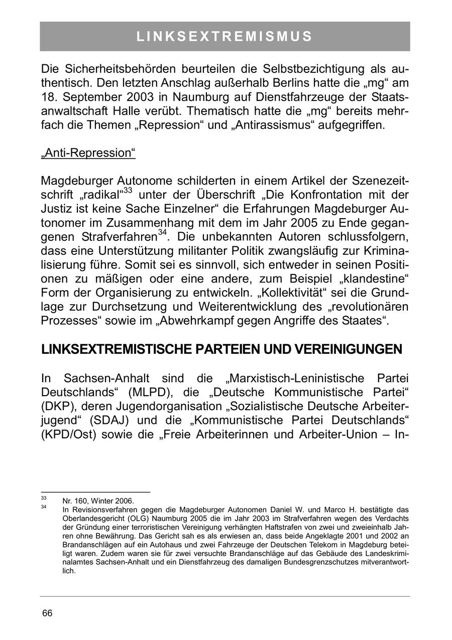 LINKSEXTREMISMUS Die Sicherheitsbehörden beurteilen die Selbstbezichtigung als authentisch. Den letzten Anschlag außerhalb Berlins hatte die "mg" am 18. September 2003 in Naumburg auf Dienstfahrzeuge der Staatsanwaltschaft Halle verübt. Thematisch hatte die "mg" bereits mehrfach die Themen "Repression" und "Antirassismus" aufgegriffen. "Anti-Repression" Magdeburger Autonome schilderten in einem Artikel der Szenezeitschrift "radikal"33 unter der Überschrift "Die Konfrontation mit der Justiz ist keine Sache Einzelner" die Erfahrungen Magdeburger Autonomer im Zusammenhang mit dem im Jahr 2005 zu Ende gegangenen Strafverfahren34. Die unbekannten Autoren schlussfolgern, dass eine Unterstützung militanter Politik zwangsläufig zur Kriminalisierung führe. Somit sei es sinnvoll, sich entweder in seinen Positionen zu mäßigen oder eine andere, zum Beispiel "klandestine" Form der Organisierung zu entwickeln. "Kollektivität" sei die Grundlage zur Durchsetzung und Weiterentwicklung des "revolutionären Prozesses" sowie im "Abwehrkampf gegen Angriffe des Staates". LINKSEXTREMISTISCHE PARTEIEN UND VEREINIGUNGEN In Sachsen-Anhalt sind die "Marxistisch-Leninistische Partei Deutschlands" (MLPD), die "Deutsche Kommunistische Partei" (DKP), deren Jugendorganisation "Sozialistische Deutsche Arbeiterjugend" (SDAJ) und die "Kommunistische Partei Deutschlands" (KPD/Ost) sowie die "Freie Arbeiterinnen und Arbeiter-Union - In33 Nr. 160, Winter 2006. 34 In Revisionsverfahren gegen die Magdeburger Autonomen Daniel W. und Marco H. bestätigte das Oberlandesgericht (OLG) Naumburg 2005 die im Jahr 2003 im Strafverfahren wegen des Verdachts der Gründung einer terroristischen Vereinigung verhängten Haftstrafen von zwei und zweieinhalb Jahren ohne Bewährung. Das Gericht sah es als erwiesen an, dass beide Angeklagte 2001 und 2002 an Brandanschlägen auf ein Autohaus und zwei Fahrzeuge der Deutschen Telekom in Magdeburg beteiligt waren. Zudem waren sie für zwei versuchte Brandanschläge auf das Gebäude des Landeskriminalamtes Sachsen-Anhalt und ein Dienstfahrzeug des damaligen Bundesgrenzschutzes mitverantwortlich. 66