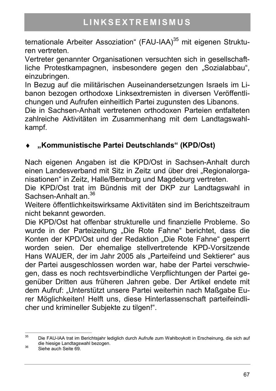 LINKSEXTREMISMUS ternationale Arbeiter Assoziation" (FAU-IAA)35 mit eigenen Strukturen vertreten. Vertreter genannter Organisationen versuchten sich in gesellschaftliche Protestkampagnen, insbesondere gegen den "Sozialabbau", einzubringen. In Bezug auf die militärischen Auseinandersetzungen Israels im Libanon bezogen orthodoxe Linksextremisten in diversen Veröffentlichungen und Aufrufen einheitlich Partei zugunsten des Libanons. Die in Sachsen-Anhalt vertretenen orthodoxen Parteien entfalteten zahlreiche Aktivitäten im Zusammenhang mit dem Landtagswahlkampf. "Kommunistische Partei Deutschlands" (KPD/Ost) Nach eigenen Angaben ist die KPD/Ost in Sachsen-Anhalt durch einen Landesverband mit Sitz in Zeitz und über drei "Regionalorganisationen" in Zeitz, Halle/Bernburg und Magdeburg vertreten. Die KPD/Ost trat im Bündnis mit der DKP zur Landtagswahl in Sachsen-Anhalt an.36 Weitere öffentlichkeitswirksame Aktivitäten sind im Berichtszeitraum nicht bekannt geworden. Die KPD/Ost hat offenbar strukturelle und finanzielle Probleme. So wurde in der Parteizeitung "Die Rote Fahne" berichtet, dass die Konten der KPD/Ost und der Redaktion "Die Rote Fahne" gesperrt worden seien. Der ehemalige stellvertretende KPD-Vorsitzende Hans WAUER, der im Jahr 2005 als "Parteifeind und Sektierer" aus der Partei ausgeschlossen worden war, habe der Partei verschwiegen, dass es noch rechtsverbindliche Verpflichtungen der Partei gegenüber Dritten aus früheren Jahren gebe. Der Artikel endete mit dem Aufruf: "Unterstützt unsere Partei weiterhin nach Maßgabe Eurer Möglichkeiten! Helft uns, diese Hinterlassenschaft parteifeindlicher und krimineller Subjekte zu tilgen!". 35 Die FAU-IAA trat im Berichtsjahr lediglich durch Aufrufe zum Wahlboykott in Erscheinung, die sich auf die hiesige Landtagswahl bezogen. 36 Siehe auch Seite 69. 67