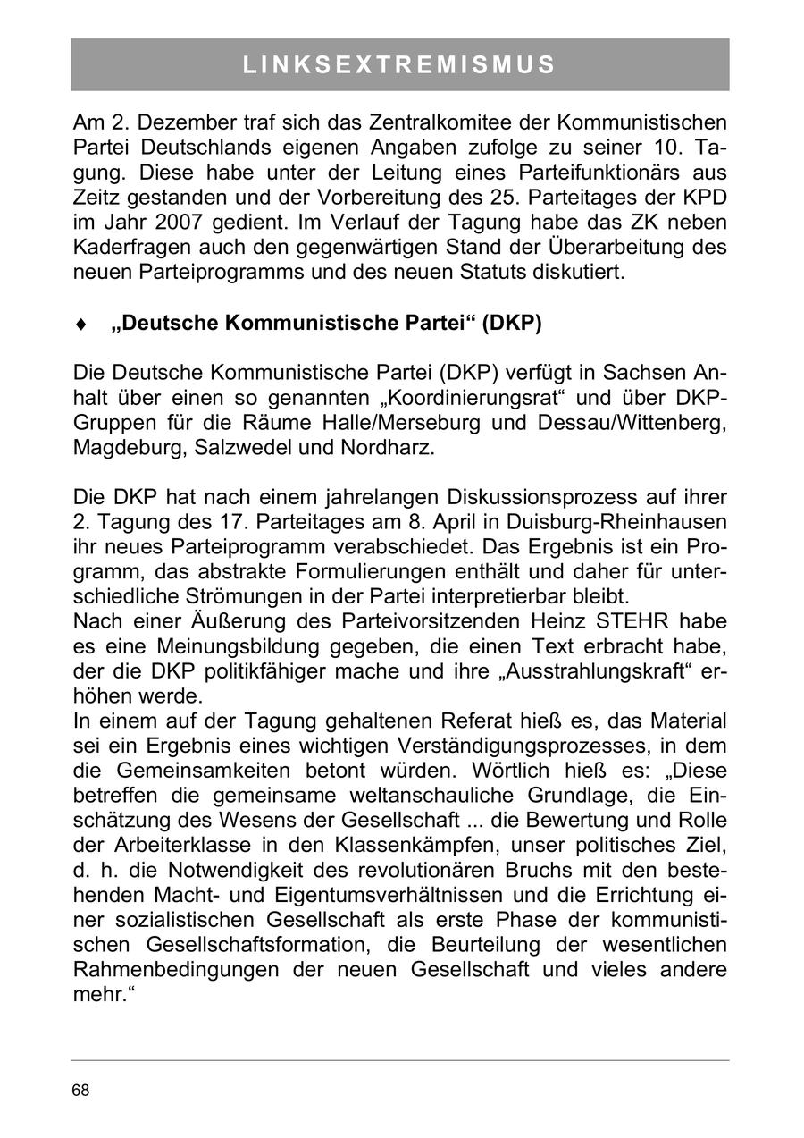 LINKSEXTREMISMUS Am 2. Dezember traf sich das Zentralkomitee der Kommunistischen Partei Deutschlands eigenen Angaben zufolge zu seiner 10. Tagung. Diese habe unter der Leitung eines Parteifunktionärs aus Zeitz gestanden und der Vorbereitung des 25. Parteitages der KPD im Jahr 2007 gedient. Im Verlauf der Tagung habe das ZK neben Kaderfragen auch den gegenwärtigen Stand der Überarbeitung des neuen Parteiprogramms und des neuen Statuts diskutiert. "Deutsche Kommunistische Partei" (DKP) Die Deutsche Kommunistische Partei (DKP) verfügt in Sachsen Anhalt über einen so genannten "Koordinierungsrat" und über DKPGruppen für die Räume Halle/Merseburg und Dessau/Wittenberg, Magdeburg, Salzwedel und Nordharz. Die DKP hat nach einem jahrelangen Diskussionsprozess auf ihrer 2. Tagung des 17. Parteitages am 8. April in Duisburg-Rheinhausen ihr neues Parteiprogramm verabschiedet. Das Ergebnis ist ein Programm, das abstrakte Formulierungen enthält und daher für unterschiedliche Strömungen in der Partei interpretierbar bleibt. Nach einer Äußerung des Parteivorsitzenden Heinz STEHR habe es eine Meinungsbildung gegeben, die einen Text erbracht habe, der die DKP politikfähiger mache und ihre "Ausstrahlungskraft" erhöhen werde. In einem auf der Tagung gehaltenen Referat hieß es, das Material sei ein Ergebnis eines wichtigen Verständigungsprozesses, in dem die Gemeinsamkeiten betont würden. Wörtlich hieß es: "Diese betreffen die gemeinsame weltanschauliche Grundlage, die Einschätzung des Wesens der Gesellschaft ... die Bewertung und Rolle der Arbeiterklasse in den Klassenkämpfen, unser politisches Ziel, d. h. die Notwendigkeit des revolutionären Bruchs mit den bestehenden Machtund Eigentumsverhältnissen und die Errichtung einer sozialistischen Gesellschaft als erste Phase der kommunistischen Gesellschaftsformation, die Beurteilung der wesentlichen Rahmenbedingungen der neuen Gesellschaft und vieles andere mehr." 68