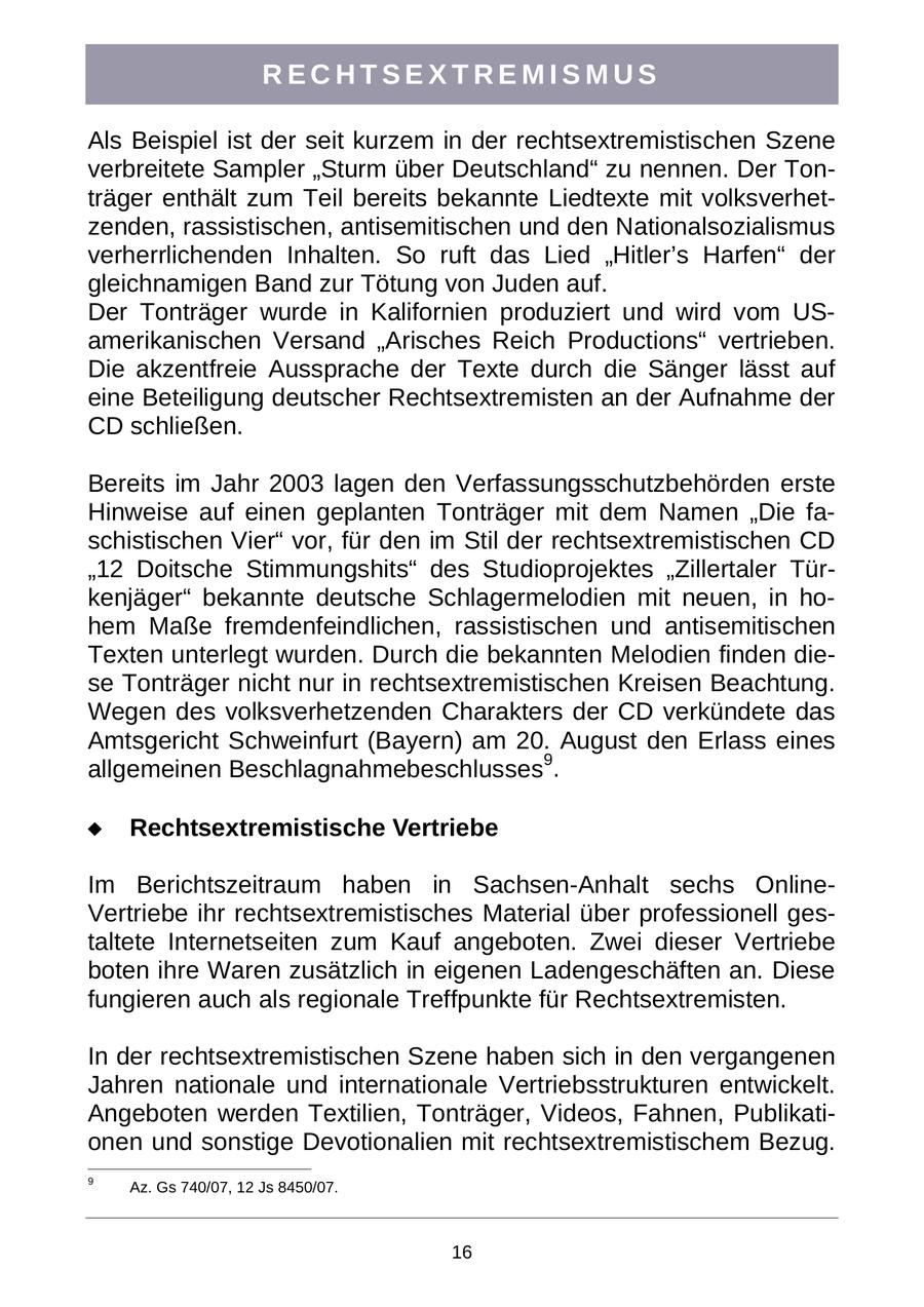 RECHTSEXTREMISMUS Als Beispiel ist der seit kurzem in der rechtsextremistischen Szene verbreitete Sampler "Sturm über Deutschland" zu nennen. Der Tonträger enthält zum Teil bereits bekannte Liedtexte mit volksverhetzenden, rassistischen, antisemitischen und den Nationalsozialismus verherrlichenden Inhalten. So ruft das Lied "Hitler's Harfen" der gleichnamigen Band zur Tötung von Juden auf. Der Tonträger wurde in Kalifornien produziert und wird vom USamerikanischen Versand "Arisches Reich Productions" vertrieben. Die akzentfreie Aussprache der Texte durch die Sänger lässt auf eine Beteiligung deutscher Rechtsextremisten an der Aufnahme der CD schließen. Bereits im Jahr 2003 lagen den Verfassungsschutzbehörden erste Hinweise auf einen geplanten Tonträger mit dem Namen "Die faschistischen Vier" vor, für den im Stil der rechtsextremistischen CD "12 Doitsche Stimmungshits" des Studioprojektes "Zillertaler Türkenjäger" bekannte deutsche Schlagermelodien mit neuen, in hohem Maße fremdenfeindlichen, rassistischen und antisemitischen Texten unterlegt wurden. Durch die bekannten Melodien finden diese Tonträger nicht nur in rechtsextremistischen Kreisen Beachtung. Wegen des volksverhetzenden Charakters der CD verkündete das Amtsgericht Schweinfurt (Bayern) am 20. August den Erlass eines allgemeinen Beschlagnahmebeschlusses9. Rechtsextremistische Vertriebe Im Berichtszeitraum haben in Sachsen-Anhalt sechs OnlineVertriebe ihr rechtsextremistisches Material über professionell gestaltete Internetseiten zum Kauf angeboten. Zwei dieser Vertriebe boten ihre Waren zusätzlich in eigenen Ladengeschäften an. Diese fungieren auch als regionale Treffpunkte für Rechtsextremisten. In der rechtsextremistischen Szene haben sich in den vergangenen Jahren nationale und internationale Vertriebsstrukturen entwickelt. Angeboten werden Textilien, Tonträger, Videos, Fahnen, Publikationen und sonstige Devotionalien mit rechtsextremistischem Bezug. 9 Az. Gs 740/07, 12 Js 8450/07. 16