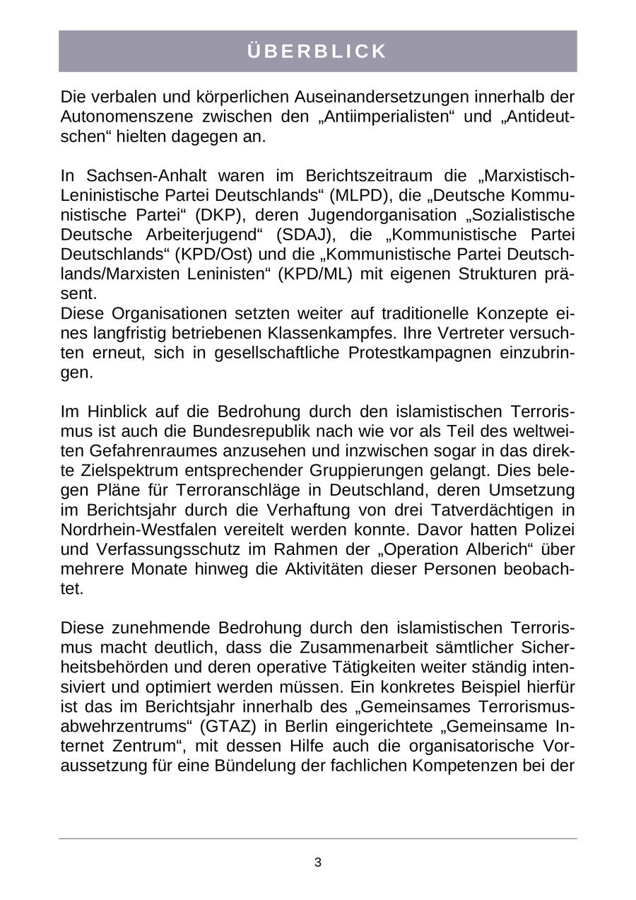 ÜBERBLICK Die verbalen und körperlichen Auseinandersetzungen innerhalb der Autonomenszene zwischen den "Antiimperialisten" und "Antideutschen" hielten dagegen an. In Sachsen-Anhalt waren im Berichtszeitraum die "MarxistischLeninistische Partei Deutschlands" (MLPD), die "Deutsche Kommunistische Partei" (DKP), deren Jugendorganisation "Sozialistische Deutsche Arbeiterjugend" (SDAJ), die "Kommunistische Partei Deutschlands" (KPD/Ost) und die "Kommunistische Partei Deutschlands/Marxisten Leninisten" (KPD/ML) mit eigenen Strukturen präsent. Diese Organisationen setzten weiter auf traditionelle Konzepte eines langfristig betriebenen Klassenkampfes. Ihre Vertreter versuchten erneut, sich in gesellschaftliche Protestkampagnen einzubringen. Im Hinblick auf die Bedrohung durch den islamistischen Terrorismus ist auch die Bundesrepublik nach wie vor als Teil des weltweiten Gefahrenraumes anzusehen und inzwischen sogar in das direkte Zielspektrum entsprechender Gruppierungen gelangt. Dies belegen Pläne für Terroranschläge in Deutschland, deren Umsetzung im Berichtsjahr durch die Verhaftung von drei Tatverdächtigen in Nordrhein-Westfalen vereitelt werden konnte. Davor hatten Polizei und Verfassungsschutz im Rahmen der "Operation Alberich" über mehrere Monate hinweg die Aktivitäten dieser Personen beobachtet. Diese zunehmende Bedrohung durch den islamistischen Terrorismus macht deutlich, dass die Zusammenarbeit sämtlicher Sicherheitsbehörden und deren operative Tätigkeiten weiter ständig intensiviert und optimiert werden müssen. Ein konkretes Beispiel hierfür ist das im Berichtsjahr innerhalb des "Gemeinsames Terrorismusabwehrzentrums" (GTAZ) in Berlin eingerichtete "Gemeinsame Internet Zentrum", mit dessen Hilfe auch die organisatorische Voraussetzung für eine Bündelung der fachlichen Kompetenzen bei der 3