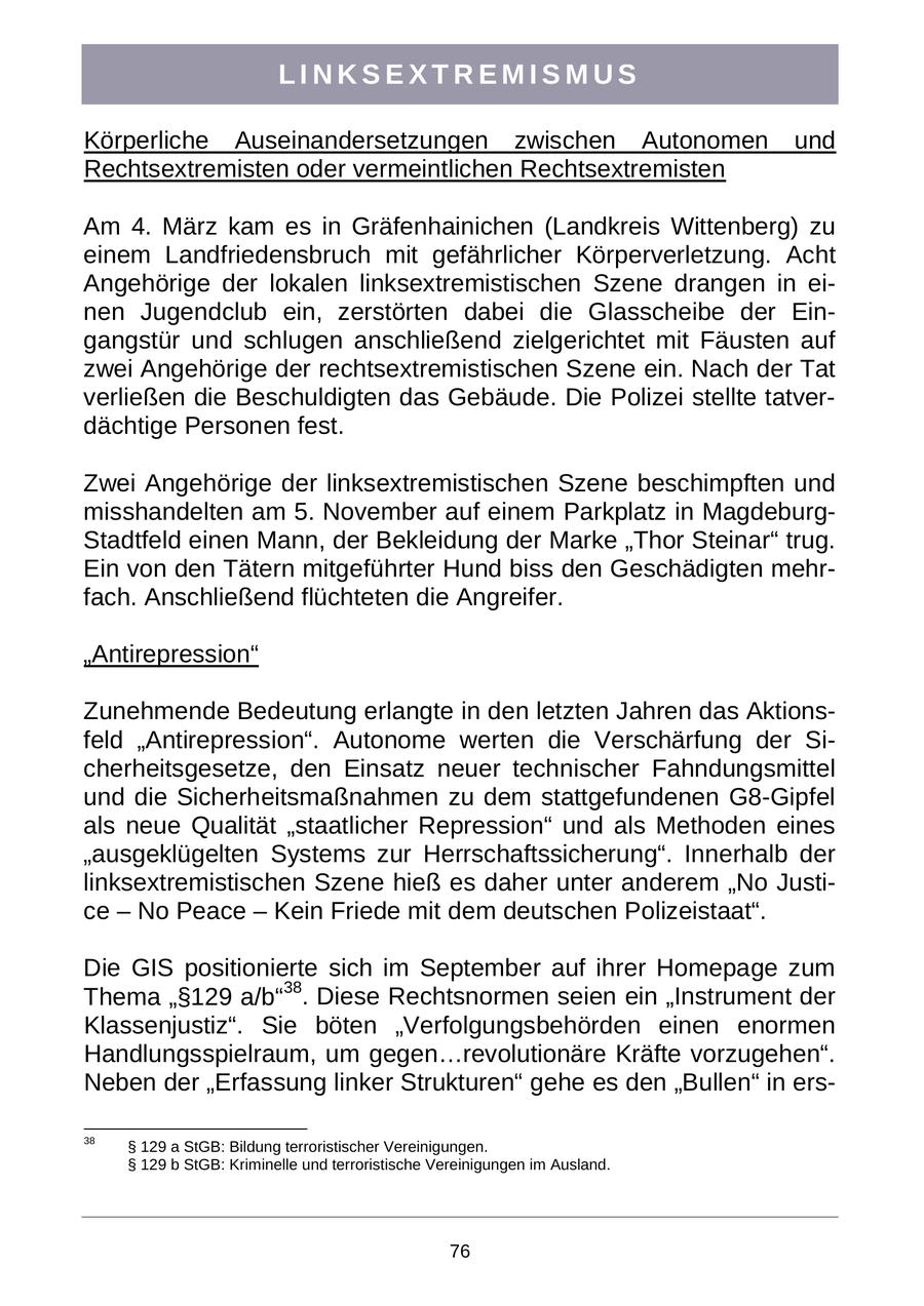 LINKSEXTREMISMUS Körperliche Auseinandersetzungen zwischen Autonomen und Rechtsextremisten oder vermeintlichen Rechtsextremisten Am 4. März kam es in Gräfenhainichen (Landkreis Wittenberg) zu einem Landfriedensbruch mit gefährlicher Körperverletzung. Acht Angehörige der lokalen linksextremistischen Szene drangen in einen Jugendclub ein, zerstörten dabei die Glasscheibe der Eingangstür und schlugen anschließend zielgerichtet mit Fäusten auf zwei Angehörige der rechtsextremistischen Szene ein. Nach der Tat verließen die Beschuldigten das Gebäude. Die Polizei stellte tatverdächtige Personen fest. Zwei Angehörige der linksextremistischen Szene beschimpften und misshandelten am 5. November auf einem Parkplatz in MagdeburgStadtfeld einen Mann, der Bekleidung der Marke "Thor Steinar" trug. Ein von den Tätern mitgeführter Hund biss den Geschädigten mehrfach. Anschließend flüchteten die Angreifer. "Antirepression" Zunehmende Bedeutung erlangte in den letzten Jahren das Aktionsfeld "Antirepression". Autonome werten die Verschärfung der Sicherheitsgesetze, den Einsatz neuer technischer Fahndungsmittel und die Sicherheitsmaßnahmen zu dem stattgefundenen G8-Gipfel als neue Qualität "staatlicher Repression" und als Methoden eines "ausgeklügelten Systems zur Herrschaftssicherung". Innerhalb der linksextremistischen Szene hieß es daher unter anderem "No Justice - No Peace - Kein Friede mit dem deutschen Polizeistaat". Die GIS positionierte sich im September auf ihrer Homepage zum Thema "SS129 a/b"38. Diese Rechtsnormen seien ein "Instrument der Klassenjustiz". Sie böten "Verfolgungsbehörden einen enormen Handlungsspielraum, um gegen...revolutionäre Kräfte vorzugehen". Neben der "Erfassung linker Strukturen" gehe es den "Bullen" in ers38 SS 129 a StGB: Bildung terroristischer Vereinigungen. SS 129 b StGB: Kriminelle und terroristische Vereinigungen im Ausland. 76