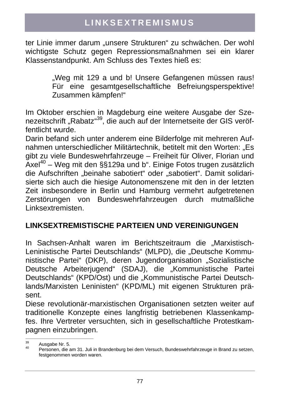 LINKSEXTREMISMUS ter Linie immer darum "unsere Strukturen" zu schwächen. Der wohl wichtigste Schutz gegen Repressionsmaßnahmen sei ein klarer Klassenstandpunkt. Am Schluss des Textes hieß es: "Weg mit 129 a und b! Unsere Gefangenen müssen raus! Für eine gesamtgesellschaftliche Befreiungsperspektive! Zusammen kämpfen!" Im Oktober erschien in Magdeburg eine weitere Ausgabe der Szenezeitschrift "Rabatz"39, die auch auf der Internetseite der GIS veröffentlicht wurde. Darin befand sich unter anderem eine Bilderfolge mit mehreren Aufnahmen unterschiedlicher Militärtechnik, betitelt mit den Worten: "Es gibt zu viele Bundeswehrfahrzeuge - Freiheit für Oliver, Florian und Axel40 - Weg mit den SSSS129a und b". Einige Fotos trugen zusätzlich die Aufschriften "beinahe sabotiert" oder "sabotiert". Damit solidarisierte sich auch die hiesige Autonomenszene mit den in der letzten Zeit insbesondere in Berlin und Hamburg vermehrt aufgetretenen Zerstörungen von Bundeswehrfahrzeugen durch mutmaßliche Linksextremisten. LINKSEXTREMISTISCHE PARTEIEN UND VEREINIGUNGEN In Sachsen-Anhalt waren im Berichtszeitraum die "MarxistischLeninistische Partei Deutschlands" (MLPD), die "Deutsche Kommunistische Partei" (DKP), deren Jugendorganisation "Sozialistische Deutsche Arbeiterjugend" (SDAJ), die "Kommunistische Partei Deutschlands" (KPD/Ost) und die "Kommunistische Partei Deutschlands/Marxisten Leninisten" (KPD/ML) mit eigenen Strukturen präsent. Diese revolutionär-marxistischen Organisationen setzten weiter auf traditionelle Konzepte eines langfristig betriebenen Klassenkampfes. Ihre Vertreter versuchten, sich in gesellschaftliche Protestkampagnen einzubringen. 39 Ausgabe Nr. 5. 40 Personen, die am 31. Juli in Brandenburg bei dem Versuch, Bundeswehrfahrzeuge in Brand zu setzen, festgenommen worden waren. 77