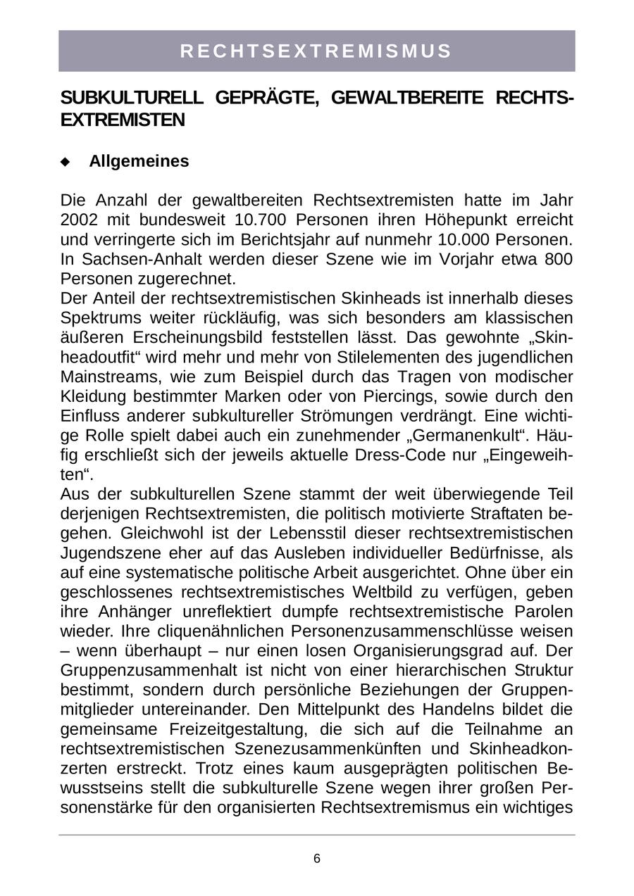 RECHTSEXTREMISMUS SUBKULTURELL GEPRÄGTE, GEWALTBEREITE RECHTSEXTREMISTEN Allgemeines Die Anzahl der gewaltbereiten Rechtsextremisten hatte im Jahr 2002 mit bundesweit 10.700 Personen ihren Höhepunkt erreicht und verringerte sich im Berichtsjahr auf nunmehr 10.000 Personen. In Sachsen-Anhalt werden dieser Szene wie im Vorjahr etwa 800 Personen zugerechnet. Der Anteil der rechtsextremistischen Skinheads ist innerhalb dieses Spektrums weiter rückläufig, was sich besonders am klassischen äußeren Erscheinungsbild feststellen lässt. Das gewohnte "Skinheadoutfit" wird mehr und mehr von Stilelementen des jugendlichen Mainstreams, wie zum Beispiel durch das Tragen von modischer Kleidung bestimmter Marken oder von Piercings, sowie durch den Einfluss anderer subkultureller Strömungen verdrängt. Eine wichtige Rolle spielt dabei auch ein zunehmender "Germanenkult". Häufig erschließt sich der jeweils aktuelle Dress-Code nur "Eingeweihten". Aus der subkulturellen Szene stammt der weit überwiegende Teil derjenigen Rechtsextremisten, die politisch motivierte Straftaten begehen. Gleichwohl ist der Lebensstil dieser rechtsextremistischen Jugendszene eher auf das Ausleben individueller Bedürfnisse, als auf eine systematische politische Arbeit ausgerichtet. Ohne über ein geschlossenes rechtsextremistisches Weltbild zu verfügen, geben ihre Anhänger unreflektiert dumpfe rechtsextremistische Parolen wieder. Ihre cliquenähnlichen Personenzusammenschlüsse weisen - wenn überhaupt - nur einen losen Organisierungsgrad auf. Der Gruppenzusammenhalt ist nicht von einer hierarchischen Struktur bestimmt, sondern durch persönliche Beziehungen der Gruppenmitglieder untereinander. Den Mittelpunkt des Handelns bildet die gemeinsame Freizeitgestaltung, die sich auf die Teilnahme an rechtsextremistischen Szenezusammenkünften und Skinheadkonzerten erstreckt. Trotz eines kaum ausgeprägten politischen Bewusstseins stellt die subkulturelle Szene wegen ihrer großen Personenstärke für den organisierten Rechtsextremismus ein wichtiges 6