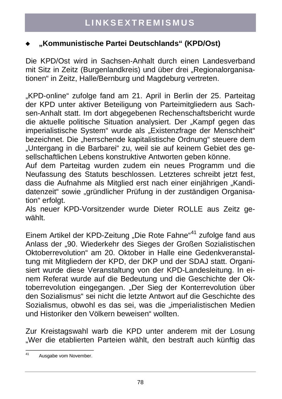LINKSEXTREMISMUS "Kommunistische Partei Deutschlands" (KPD/Ost) Die KPD/Ost wird in Sachsen-Anhalt durch einen Landesverband mit Sitz in Zeitz (Burgenlandkreis) und über drei "Regionalorganisationen" in Zeitz, Halle/Bernburg und Magdeburg vertreten. "KPD-online" zufolge fand am 21. April in Berlin der 25. Parteitag der KPD unter aktiver Beteiligung von Parteimitgliedern aus Sachsen-Anhalt statt. Im dort abgegebenen Rechenschaftsbericht wurde die aktuelle politische Situation analysiert. Der "Kampf gegen das imperialistische System" wurde als "Existenzfrage der Menschheit" bezeichnet. Die "herrschende kapitalistische Ordnung" steuere dem "Untergang in die Barbarei" zu, weil sie auf keinem Gebiet des gesellschaftlichen Lebens konstruktive Antworten geben könne. Auf dem Parteitag wurden zudem ein neues Programm und die Neufassung des Statuts beschlossen. Letzteres schreibt jetzt fest, dass die Aufnahme als Mitglied erst nach einer einjährigen "Kandidatenzeit" sowie "gründlicher Prüfung in der zuständigen Organisation" erfolgt. Als neuer KPD-Vorsitzender wurde Dieter ROLLE aus Zeitz gewählt. Einem Artikel der KPD-Zeitung "Die Rote Fahne"41 zufolge fand aus Anlass der "90. Wiederkehr des Sieges der Großen Sozialistischen Oktoberrevolution" am 20. Oktober in Halle eine Gedenkveranstaltung mit Mitgliedern der KPD, der DKP und der SDAJ statt. Organisiert wurde diese Veranstaltung von der KPD-Landesleitung. In einem Referat wurde auf die Bedeutung und die Geschichte der Oktoberrevolution eingegangen. "Der Sieg der Konterrevolution über den Sozialismus" sei nicht die letzte Antwort auf die Geschichte des Sozialismus, obwohl es das sei, was die "imperialistischen Medien und Historiker den Völkern beweisen" wollten. Zur Kreistagswahl warb die KPD unter anderem mit der Losung "Wer die etablierten Parteien wählt, den bestraft auch künftig das 41 Ausgabe vom November. 78