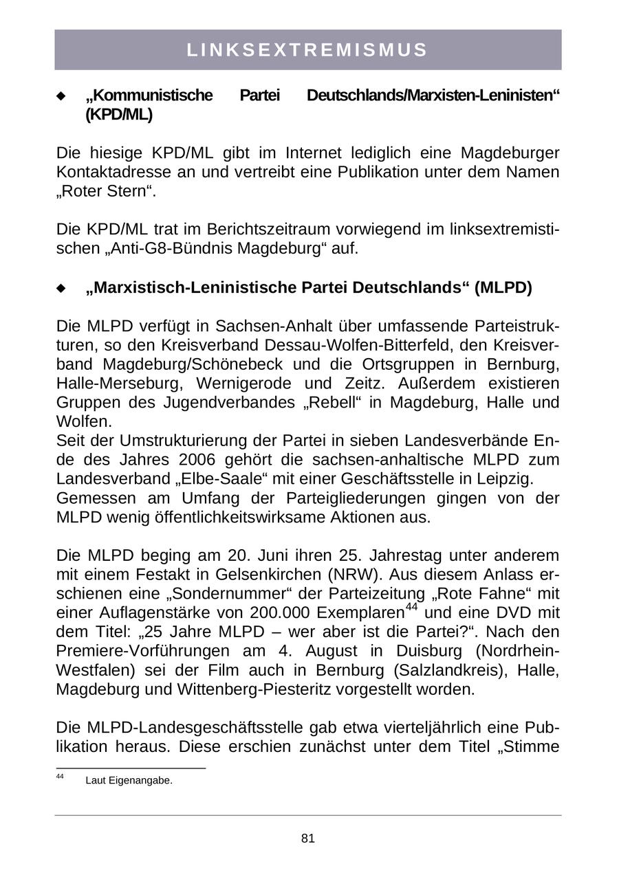 LINKSEXTREMISMUS "Kommunistische Partei Deutschlands/Marxisten-Leninisten" (KPD/ML) Die hiesige KPD/ML gibt im Internet lediglich eine Magdeburger Kontaktadresse an und vertreibt eine Publikation unter dem Namen "Roter Stern". Die KPD/ML trat im Berichtszeitraum vorwiegend im linksextremistischen "Anti-G8-Bündnis Magdeburg" auf. "Marxistisch-Leninistische Partei Deutschlands" (MLPD) Die MLPD verfügt in Sachsen-Anhalt über umfassende Parteistrukturen, so den Kreisverband Dessau-Wolfen-Bitterfeld, den Kreisverband Magdeburg/Schönebeck und die Ortsgruppen in Bernburg, Halle-Merseburg, Wernigerode und Zeitz. Außerdem existieren Gruppen des Jugendverbandes "Rebell" in Magdeburg, Halle und Wolfen. Seit der Umstrukturierung der Partei in sieben Landesverbände Ende des Jahres 2006 gehört die sachsen-anhaltische MLPD zum Landesverband "Elbe-Saale" mit einer Geschäftsstelle in Leipzig. Gemessen am Umfang der Parteigliederungen gingen von der MLPD wenig öffentlichkeitswirksame Aktionen aus. Die MLPD beging am 20. Juni ihren 25. Jahrestag unter anderem mit einem Festakt in Gelsenkirchen (NRW). Aus diesem Anlass erschienen eine "Sondernummer" der Parteizeitung "Rote Fahne" mit einer Auflagenstärke von 200.000 Exemplaren44 und eine DVD mit dem Titel: "25 Jahre MLPD - wer aber ist die Partei?". Nach den Premiere-Vorführungen am 4. August in Duisburg (NordrheinWestfalen) sei der Film auch in Bernburg (Salzlandkreis), Halle, Magdeburg und Wittenberg-Piesteritz vorgestellt worden. Die MLPD-Landesgeschäftsstelle gab etwa vierteljährlich eine Publikation heraus. Diese erschien zunächst unter dem Titel "Stimme 44 Laut Eigenangabe. 81
