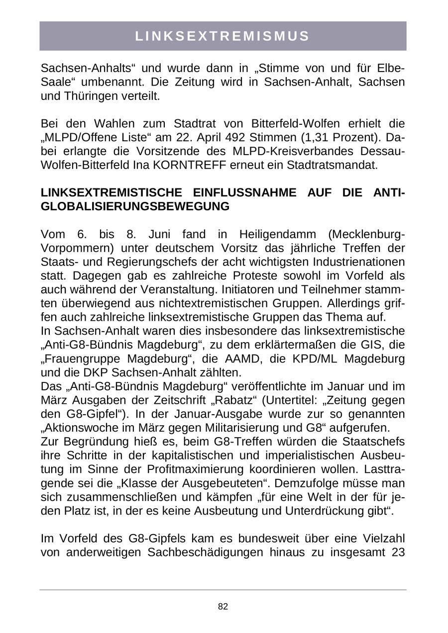 LINKSEXTREMISMUS Sachsen-Anhalts" und wurde dann in "Stimme von und für ElbeSaale" umbenannt. Die Zeitung wird in Sachsen-Anhalt, Sachsen und Thüringen verteilt. Bei den Wahlen zum Stadtrat von Bitterfeld-Wolfen erhielt die "MLPD/Offene Liste" am 22. April 492 Stimmen (1,31 Prozent). Dabei erlangte die Vorsitzende des MLPD-Kreisverbandes DessauWolfen-Bitterfeld Ina KORNTREFF erneut ein Stadtratsmandat. LINKSEXTREMISTISCHE EINFLUSSNAHME AUF DIE ANTIGLOBALISIERUNGSBEWEGUNG Vom 6. bis 8. Juni fand in Heiligendamm (MecklenburgVorpommern) unter deutschem Vorsitz das jährliche Treffen der Staatsund Regierungschefs der acht wichtigsten Industrienationen statt. Dagegen gab es zahlreiche Proteste sowohl im Vorfeld als auch während der Veranstaltung. Initiatoren und Teilnehmer stammten überwiegend aus nichtextremistischen Gruppen. Allerdings griffen auch zahlreiche linksextremistische Gruppen das Thema auf. In Sachsen-Anhalt waren dies insbesondere das linksextremistische "Anti-G8-Bündnis Magdeburg", zu dem erklärtermaßen die GIS, die "Frauengruppe Magdeburg", die AAMD, die KPD/ML Magdeburg und die DKP Sachsen-Anhalt zählten. Das "Anti-G8-Bündnis Magdeburg" veröffentlichte im Januar und im März Ausgaben der Zeitschrift "Rabatz" (Untertitel: "Zeitung gegen den G8-Gipfel"). In der Januar-Ausgabe wurde zur so genannten "Aktionswoche im März gegen Militarisierung und G8" aufgerufen. Zur Begründung hieß es, beim G8-Treffen würden die Staatschefs ihre Schritte in der kapitalistischen und imperialistischen Ausbeutung im Sinne der Profitmaximierung koordinieren wollen. Lasttragende sei die "Klasse der Ausgebeuteten". Demzufolge müsse man sich zusammenschließen und kämpfen "für eine Welt in der für jeden Platz ist, in der es keine Ausbeutung und Unterdrückung gibt". Im Vorfeld des G8-Gipfels kam es bundesweit über eine Vielzahl von anderweitigen Sachbeschädigungen hinaus zu insgesamt 23 82