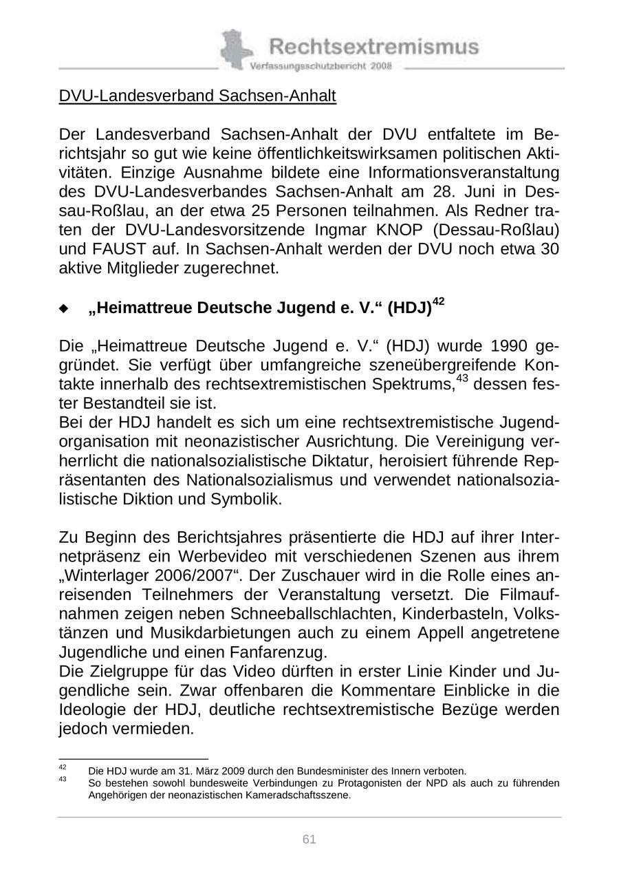 DVU-Landesverband Sachsen-Anhalt Der Landesverband Sachsen-Anhalt der DVU entfaltete im Berichtsjahr so gut wie keine öffentlichkeitswirksamen politischen Aktivitäten. Einzige Ausnahme bildete eine Informationsveranstaltung des DVU-Landesverbandes Sachsen-Anhalt am 28. Juni in Dessau-Roßlau, an der etwa 25 Personen teilnahmen. Als Redner traten der DVU-Landesvorsitzende Ingmar KNOP (Dessau-Roßlau) und FAUST auf. In Sachsen-Anhalt werden der DVU noch etwa 30 aktive Mitglieder zugerechnet. "Heimattreue Deutsche Jugend e. V." (HDJ)42 Die "Heimattreue Deutsche Jugend e. V." (HDJ) wurde 1990 gegründet. Sie verfügt über umfangreiche szeneübergreifende Kontakte innerhalb des rechtsextremistischen Spektrums,43 dessen fester Bestandteil sie ist. Bei der HDJ handelt es sich um eine rechtsextremistische Jugendorganisation mit neonazistischer Ausrichtung. Die Vereinigung verherrlicht die nationalsozialistische Diktatur, heroisiert führende Repräsentanten des Nationalsozialismus und verwendet nationalsozialistische Diktion und Symbolik. Zu Beginn des Berichtsjahres präsentierte die HDJ auf ihrer Internetpräsenz ein Werbevideo mit verschiedenen Szenen aus ihrem "Winterlager 2006/2007". Der Zuschauer wird in die Rolle eines anreisenden Teilnehmers der Veranstaltung versetzt. Die Filmaufnahmen zeigen neben Schneeballschlachten, Kinderbasteln, Volkstänzen und Musikdarbietungen auch zu einem Appell angetretene Jugendliche und einen Fanfarenzug. Die Zielgruppe für das Video dürften in erster Linie Kinder und Jugendliche sein. Zwar offenbaren die Kommentare Einblicke in die Ideologie der HDJ, deutliche rechtsextremistische Bezüge werden jedoch vermieden. 42 Die HDJ wurde am 31. März 2009 durch den Bundesminister des Innern verboten. 43 So bestehen sowohl bundesweite Verbindungen zu Protagonisten der NPD als auch zu führenden Angehörigen der neonazistischen Kameradschaftsszene. 61