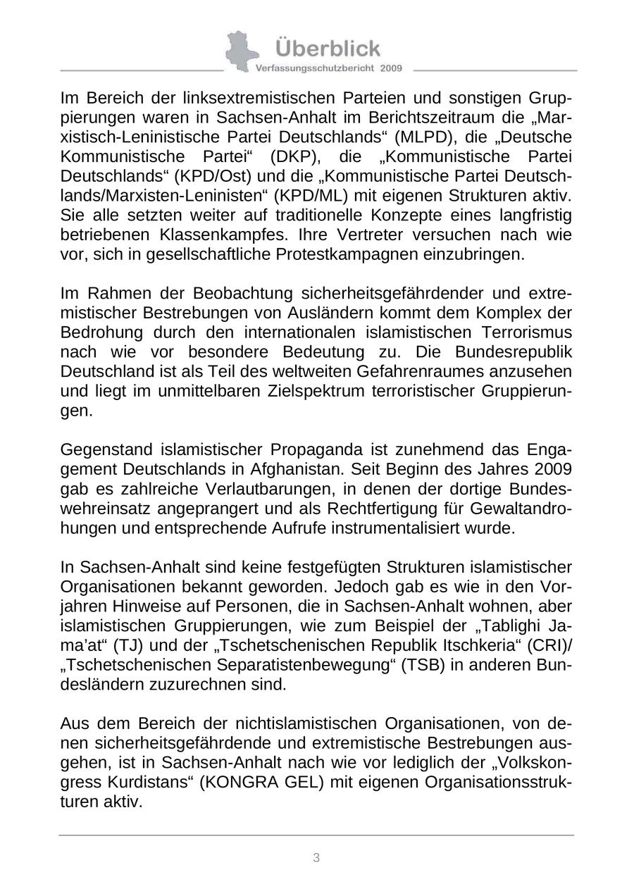 Im Bereich der linksextremistischen Parteien und sonstigen Gruppierungen waren in Sachsen-Anhalt im Berichtszeitraum die "Marxistisch-Leninistische Partei Deutschlands" (MLPD), die "Deutsche Kommunistische Partei" (DKP), die "Kommunistische Partei Deutschlands" (KPD/Ost) und die "Kommunistische Partei Deutschlands/Marxisten-Leninisten" (KPD/ML) mit eigenen Strukturen aktiv. Sie alle setzten weiter auf traditionelle Konzepte eines langfristig betriebenen Klassenkampfes. Ihre Vertreter versuchen nach wie vor, sich in gesellschaftliche Protestkampagnen einzubringen. Im Rahmen der Beobachtung sicherheitsgefährdender und extremistischer Bestrebungen von Ausländern kommt dem Komplex der Bedrohung durch den internationalen islamistischen Terrorismus nach wie vor besondere Bedeutung zu. Die Bundesrepublik Deutschland ist als Teil des weltweiten Gefahrenraumes anzusehen und liegt im unmittelbaren Zielspektrum terroristischer Gruppierungen. Gegenstand islamistischer Propaganda ist zunehmend das Engagement Deutschlands in Afghanistan. Seit Beginn des Jahres 2009 gab es zahlreiche Verlautbarungen, in denen der dortige Bundeswehreinsatz angeprangert und als Rechtfertigung für Gewaltandrohungen und entsprechende Aufrufe instrumentalisiert wurde. In Sachsen-Anhalt sind keine festgefügten Strukturen islamistischer Organisationen bekannt geworden. Jedoch gab es wie in den Vorjahren Hinweise auf Personen, die in Sachsen-Anhalt wohnen, aber islamistischen Gruppierungen, wie zum Beispiel der "Tablighi Jama'at" (TJ) und der "Tschetschenischen Republik Itschkeria" (CRI)/ "Tschetschenischen Separatistenbewegung" (TSB) in anderen Bundesländern zuzurechnen sind. Aus dem Bereich der nichtislamistischen Organisationen, von denen sicherheitsgefährdende und extremistische Bestrebungen ausgehen, ist in Sachsen-Anhalt nach wie vor lediglich der "Volkskongress Kurdistans" (KONGRA GEL) mit eigenen Organisationsstrukturen aktiv. 3