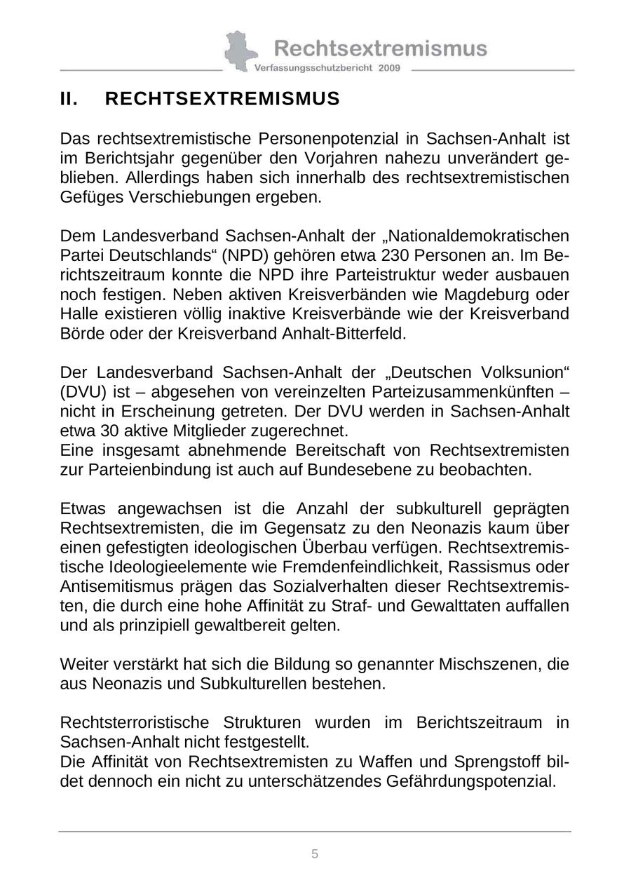 II. RECHTSEXTREMISMUS Das rechtsextremistische Personenpotenzial in Sachsen-Anhalt ist im Berichtsjahr gegenüber den Vorjahren nahezu unverändert geblieben. Allerdings haben sich innerhalb des rechtsextremistischen Gefüges Verschiebungen ergeben. Dem Landesverband Sachsen-Anhalt der "Nationaldemokratischen Partei Deutschlands" (NPD) gehören etwa 230 Personen an. Im Berichtszeitraum konnte die NPD ihre Parteistruktur weder ausbauen noch festigen. Neben aktiven Kreisverbänden wie Magdeburg oder Halle existieren völlig inaktive Kreisverbände wie der Kreisverband Börde oder der Kreisverband Anhalt-Bitterfeld. Der Landesverband Sachsen-Anhalt der "Deutschen Volksunion" (DVU) ist - abgesehen von vereinzelten Parteizusammenkünften - nicht in Erscheinung getreten. Der DVU werden in Sachsen-Anhalt etwa 30 aktive Mitglieder zugerechnet. Eine insgesamt abnehmende Bereitschaft von Rechtsextremisten zur Parteienbindung ist auch auf Bundesebene zu beobachten. Etwas angewachsen ist die Anzahl der subkulturell geprägten Rechtsextremisten, die im Gegensatz zu den Neonazis kaum über einen gefestigten ideologischen Überbau verfügen. Rechtsextremistische Ideologieelemente wie Fremdenfeindlichkeit, Rassismus oder Antisemitismus prägen das Sozialverhalten dieser Rechtsextremisten, die durch eine hohe Affinität zu Strafund Gewalttaten auffallen und als prinzipiell gewaltbereit gelten. Weiter verstärkt hat sich die Bildung so genannter Mischszenen, die aus Neonazis und Subkulturellen bestehen. Rechtsterroristische Strukturen wurden im Berichtszeitraum in Sachsen-Anhalt nicht festgestellt. Die Affinität von Rechtsextremisten zu Waffen und Sprengstoff bildet dennoch ein nicht zu unterschätzendes Gefährdungspotenzial. 5
