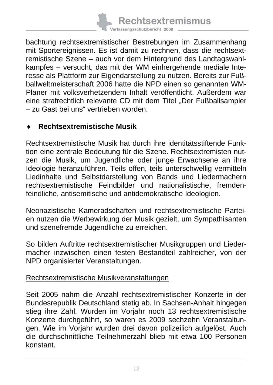 bachtung rechtsextremistischer Bestrebungen im Zusammenhang mit Sportereignissen. Es ist damit zu rechnen, dass die rechtsextremistische Szene - auch vor dem Hintergrund des Landtagswahlkampfes - versucht, das mit der WM einhergehende mediale Interesse als Plattform zur Eigendarstellung zu nutzen. Bereits zur Fußballweltmeisterschaft 2006 hatte die NPD einen so genannten WMPlaner mit volksverhetzendem Inhalt veröffentlicht. Außerdem war eine strafrechtlich relevante CD mit dem Titel "Der Fußballsampler - zu Gast bei uns" vertrieben worden. Rechtsextremistische Musik Rechtsextremistische Musik hat durch ihre identitätsstiftende Funktion eine zentrale Bedeutung für die Szene. Rechtsextremisten nutzen die Musik, um Jugendliche oder junge Erwachsene an ihre Ideologie heranzuführen. Teils offen, teils unterschwellig vermitteln Liedinhalte und Selbstdarstellung von Bands und Liedermachern rechtsextremistische Feindbilder und nationalistische, fremdenfeindliche, antisemitische und antidemokratische Ideologien. Neonazistische Kameradschaften und rechtsextremistische Parteien nutzen die Werbewirkung der Musik gezielt, um Sympathisanten und szenefremde Jugendliche zu erreichen. So bilden Auftritte rechtsextremistischer Musikgruppen und Liedermacher inzwischen einen festen Bestandteil zahlreicher, von der NPD organisierter Veranstaltungen. Rechtsextremistische Musikveranstaltungen Seit 2005 nahm die Anzahl rechtsextremistischer Konzerte in der Bundesrepublik Deutschland stetig ab. In Sachsen-Anhalt hingegen stieg ihre Zahl. Wurden im Vorjahr noch 13 rechtsextremistische Konzerte durchgeführt, so waren es 2009 sechzehn Veranstaltungen. Wie im Vorjahr wurden drei davon polizeilich aufgelöst. Auch die durchschnittliche Teilnehmerzahl blieb mit etwa 100 Personen konstant. 12