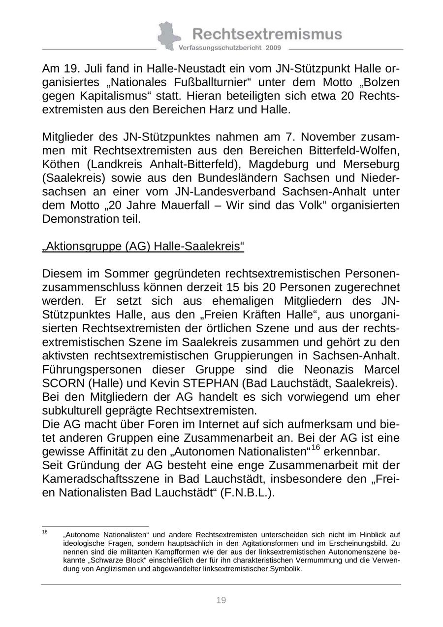 Am 19. Juli fand in Halle-Neustadt ein vom JN-Stützpunkt Halle organisiertes "Nationales Fußballturnier" unter dem Motto "Bolzen gegen Kapitalismus" statt. Hieran beteiligten sich etwa 20 Rechtsextremisten aus den Bereichen Harz und Halle. Mitglieder des JN-Stützpunktes nahmen am 7. November zusammen mit Rechtsextremisten aus den Bereichen Bitterfeld-Wolfen, Köthen (Landkreis Anhalt-Bitterfeld), Magdeburg und Merseburg (Saalekreis) sowie aus den Bundesländern Sachsen und Niedersachsen an einer vom JN-Landesverband Sachsen-Anhalt unter dem Motto "20 Jahre Mauerfall - Wir sind das Volk" organisierten Demonstration teil. "Aktionsgruppe (AG) Halle-Saalekreis" Diesem im Sommer gegründeten rechtsextremistischen Personenzusammenschluss können derzeit 15 bis 20 Personen zugerechnet werden. Er setzt sich aus ehemaligen Mitgliedern des JNStützpunktes Halle, aus den "Freien Kräften Halle", aus unorganisierten Rechtsextremisten der örtlichen Szene und aus der rechtsextremistischen Szene im Saalekreis zusammen und gehört zu den aktivsten rechtsextremistischen Gruppierungen in Sachsen-Anhalt. Führungspersonen dieser Gruppe sind die Neonazis Marcel SCORN (Halle) und Kevin STEPHAN (Bad Lauchstädt, Saalekreis). Bei den Mitgliedern der AG handelt es sich vorwiegend um eher subkulturell geprägte Rechtsextremisten. Die AG macht über Foren im Internet auf sich aufmerksam und bietet anderen Gruppen eine Zusammenarbeit an. Bei der AG ist eine gewisse Affinität zu den "Autonomen Nationalisten" 16 erkennbar. Seit Gründung der AG besteht eine enge Zusammenarbeit mit der Kameradschaftsszene in Bad Lauchstädt, insbesondere den "Freien Nationalisten Bad Lauchstädt" (F.N.B.L.). 16 "Autonome Nationalisten" und andere Rechtsextremisten unterscheiden sich nicht im Hinblick auf ideologische Fragen, sondern hauptsächlich in den Agitationsformen und im Erscheinungsbild. Zu nennen sind die militanten Kampfformen wie der aus der linksextremistischen Autonomenszene bekannte "Schwarze Block" einschließlich der für ihn charakteristischen Vermummung und die Verwendung von Anglizismen und abgewandelter linksextremistischer Symbolik. 19