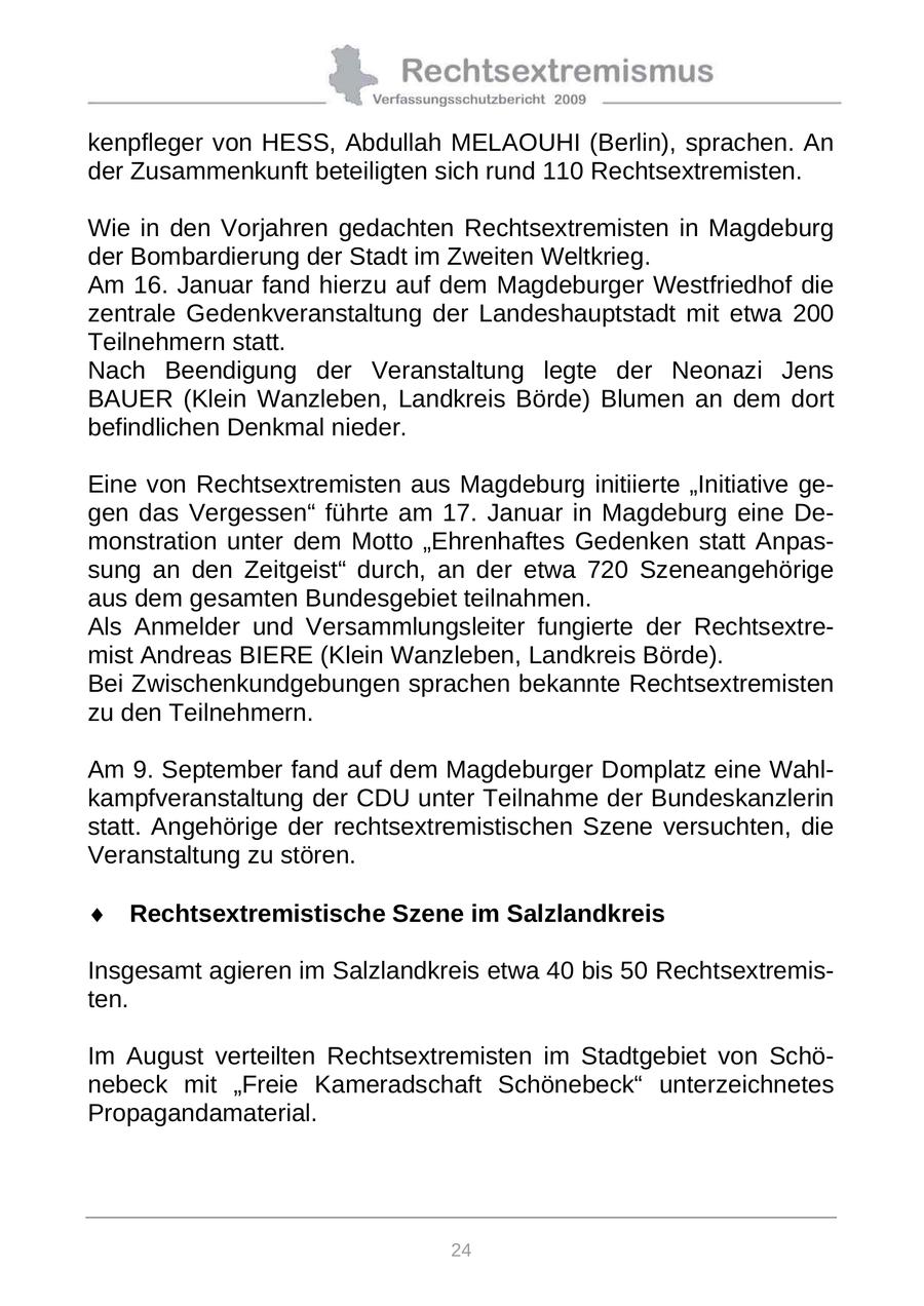 kenpfleger von HESS, Abdullah MELAOUHI (Berlin), sprachen. An der Zusammenkunft beteiligten sich rund 110 Rechtsextremisten. Wie in den Vorjahren gedachten Rechtsextremisten in Magdeburg der Bombardierung der Stadt im Zweiten Weltkrieg. Am 16. Januar fand hierzu auf dem Magdeburger Westfriedhof die zentrale Gedenkveranstaltung der Landeshauptstadt mit etwa 200 Teilnehmern statt. Nach Beendigung der Veranstaltung legte der Neonazi Jens BAUER (Klein Wanzleben, Landkreis Börde) Blumen an dem dort befindlichen Denkmal nieder. Eine von Rechtsextremisten aus Magdeburg initiierte "Initiative gegen das Vergessen" führte am 17. Januar in Magdeburg eine Demonstration unter dem Motto "Ehrenhaftes Gedenken statt Anpassung an den Zeitgeist" durch, an der etwa 720 Szeneangehörige aus dem gesamten Bundesgebiet teilnahmen. Als Anmelder und Versammlungsleiter fungierte der Rechtsextremist Andreas BIERE (Klein Wanzleben, Landkreis Börde). Bei Zwischenkundgebungen sprachen bekannte Rechtsextremisten zu den Teilnehmern. Am 9. September fand auf dem Magdeburger Domplatz eine Wahlkampfveranstaltung der CDU unter Teilnahme der Bundeskanzlerin statt. Angehörige der rechtsextremistischen Szene versuchten, die Veranstaltung zu stören. Rechtsextremistische Szene im Salzlandkreis Insgesamt agieren im Salzlandkreis etwa 40 bis 50 Rechtsextremisten. Im August verteilten Rechtsextremisten im Stadtgebiet von Schönebeck mit "Freie Kameradschaft Schönebeck" unterzeichnetes Propagandamaterial. 24