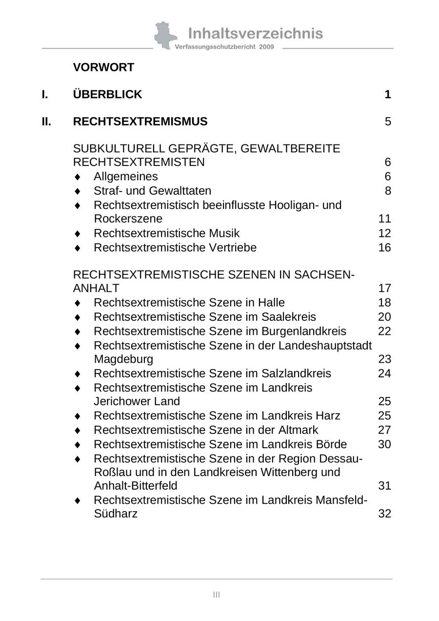 VORWORT I. ÜBERBLICK 1 II. RECHTSEXTREMISMUS 5 SUBKULTURELL GEPRÄGTE, GEWALTBEREITE RECHTSEXTREMISTEN 6 Allgemeines 6 Strafund Gewalttaten 8 Rechtsextremistisch beeinflusste Hooliganund Rockerszene 11 Rechtsextremistische Musik 12 Rechtsextremistische Vertriebe 16 RECHTSEXTREMISTISCHE SZENEN IN SACHSENANHALT 17 Rechtsextremistische Szene in Halle 18 Rechtsextremistische Szene im Saalekreis 20 Rechtsextremistische Szene im Burgenlandkreis 22 Rechtsextremistische Szene in der Landeshauptstadt Magdeburg 23 Rechtsextremistische Szene im Salzlandkreis 24 Rechtsextremistische Szene im Landkreis Jerichower Land 25 Rechtsextremistische Szene im Landkreis Harz 25 Rechtsextremistische Szene in der Altmark 27 Rechtsextremistische Szene im Landkreis Börde 30 Rechtsextremistische Szene in der Region DessauRoßlau und in den Landkreisen Wittenberg und Anhalt-Bitterfeld 31 Rechtsextremistische Szene im Landkreis MansfeldSüdharz 32 III