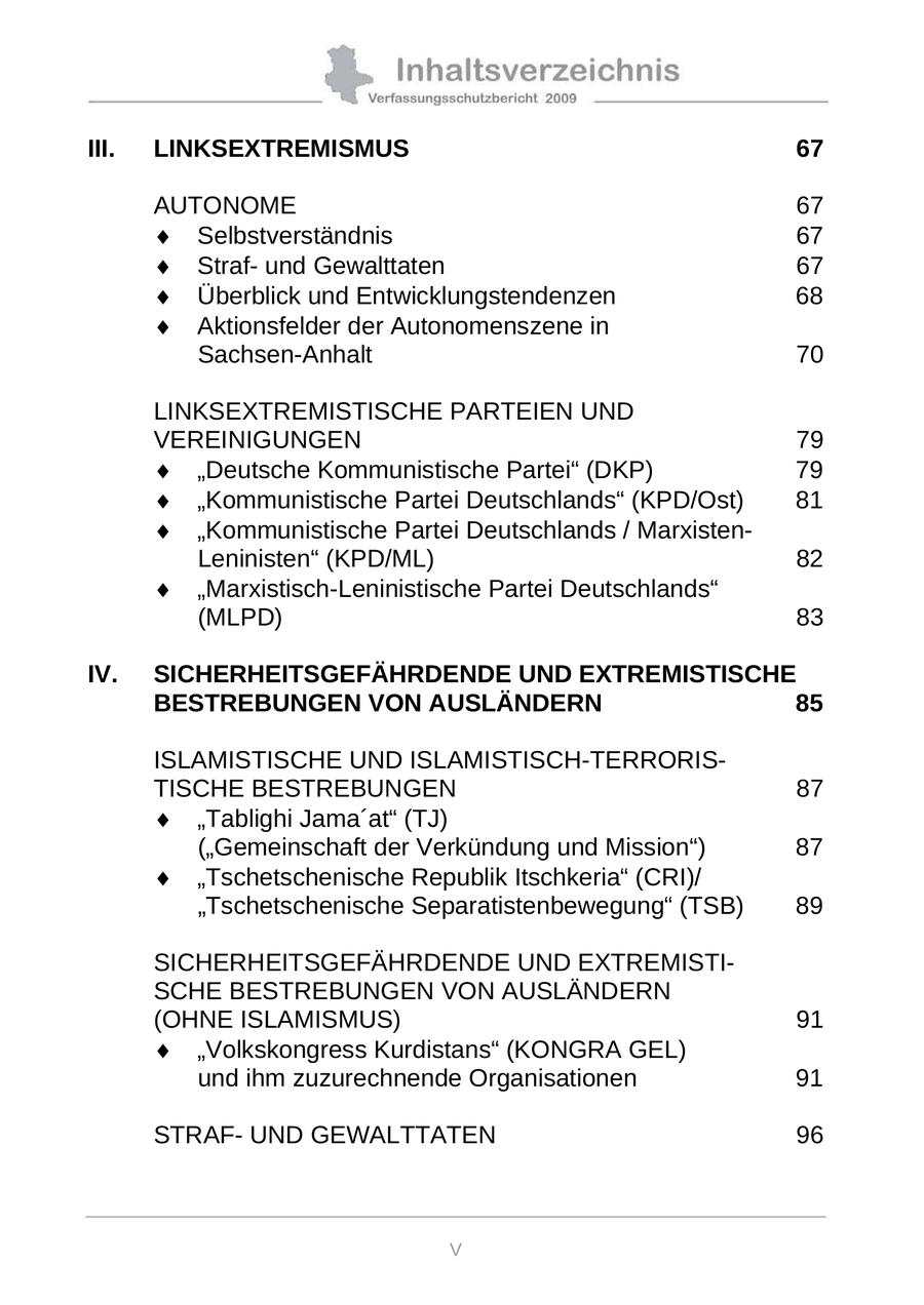 III. LINKSEXTREMISMUS 67 AUTONOME 67 Selbstverständnis 67 Strafund Gewalttaten 67 Überblick und Entwicklungstendenzen 68 Aktionsfelder der Autonomenszene in Sachsen-Anhalt 70 LINKSEXTREMISTISCHE PARTEIEN UND VEREINIGUNGEN 79 "Deutsche Kommunistische Partei" (DKP) 79 "Kommunistische Partei Deutschlands" (KPD/Ost) 81 "Kommunistische Partei Deutschlands / MarxistenLeninisten" (KPD/ML) 82 "Marxistisch-Leninistische Partei Deutschlands" (MLPD) 83 IV. SICHERHEITSGEFÄHRDENDE UND EXTREMISTISCHE BESTREBUNGEN VON AUSLÄNDERN 85 ISLAMISTISCHE UND ISLAMISTISCH-TERRORISTISCHE BESTREBUNGEN 87 "Tablighi Jama'at" (TJ) ("Gemeinschaft der Verkündung und Mission") 87 "Tschetschenische Republik Itschkeria" (CRI)/ "Tschetschenische Separatistenbewegung" (TSB) 89 SICHERHEITSGEFÄHRDENDE UND EXTREMISTISCHE BESTREBUNGEN VON AUSLÄNDERN (OHNE ISLAMISMUS) 91 "Volkskongress Kurdistans" (KONGRA GEL) und ihm zuzurechnende Organisationen 91 STRAFUND GEWALTTATEN 96 V