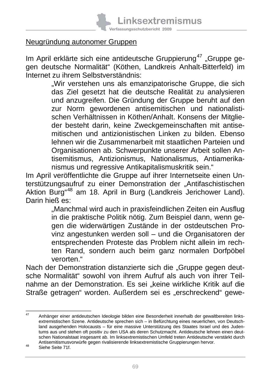 Neugründung autonomer Gruppen Im April erklärte sich eine antideutsche Gruppierung 47 "Gruppe gegen deutsche Normalität" (Köthen, Landkreis Anhalt-Bitterfeld) im Internet zu ihrem Selbstverständnis: "Wir verstehen uns als emanzipatorische Gruppe, die sich das Ziel gesetzt hat die deutsche Realität zu analysieren und anzugreifen. Die Gründung der Gruppe beruht auf den zur Norm gewordenen antisemitischen und nationalistischen Verhältnissen in Köthen/Anhalt. Konsens der Mitglieder besteht darin, keine Zweckgemeinschaften mit antisemitischen und antizionistischen Linken zu bilden. Ebenso lehnen wir die Zusammenarbeit mit staatlichen Parteien und Organisationen ab. Schwerpunkte unserer Arbeit sollen Antisemitismus, Antizionismus, Nationalismus, Antiamerikanismus und regressive Antikapitalismuskritik sein." Im April veröffentlichte die Gruppe auf ihrer Internetseite einen Unterstützungsaufruf zu einer Demonstration der "Antifaschistischen Aktion Burg" 48 am 18. April in Burg (Landkreis Jerichower Land). Darin hieß es: "Manchmal wird auch in praxisfeindlichen Zeiten ein Ausflug in die praktische Politik nötig. Zum Beispiel dann, wenn gegen die widerwärtigen Zustände in der ostdeutschen Provinz angestunken werden soll - und die Organisatoren der entsprechenden Proteste das Problem nicht allein im rechten Rand, sondern auch beim ganz normalen Dorfpöbel verorten." Nach der Demonstration distanzierte sich die "Gruppe gegen deutsche Normalität" sowohl von ihrem Aufruf als auch von ihrer Teilnahme an der Demonstration. Es sei "keine wirkliche Kritik auf die Straße getragen" worden. Außerdem sei es "erschreckend" gewe47 Anhänger einer antideutschen Ideologie bilden eine Besonderheit innerhalb der gewaltbereiten linksextremistischen Szene. Antideutsche sprechen sich - in Befürchtung eines neuerlichen, von Deutschland ausgehenden Holocausts - für eine massive Unterstützung des Staates Israel und des Judentums aus und stehen oft positiv zu den USA als deren Schutzmacht. Antideutsche lehnen einen deutschen Nationalstaat insgesamt ab. Im linksextremistischen Umfeld treten Antideutsche verstärkt durch Antisemitismusvorwürfe gegen rivalisierende linksextremistische Gruppierungen hervor. 48 Siehe Seite 71f. 69