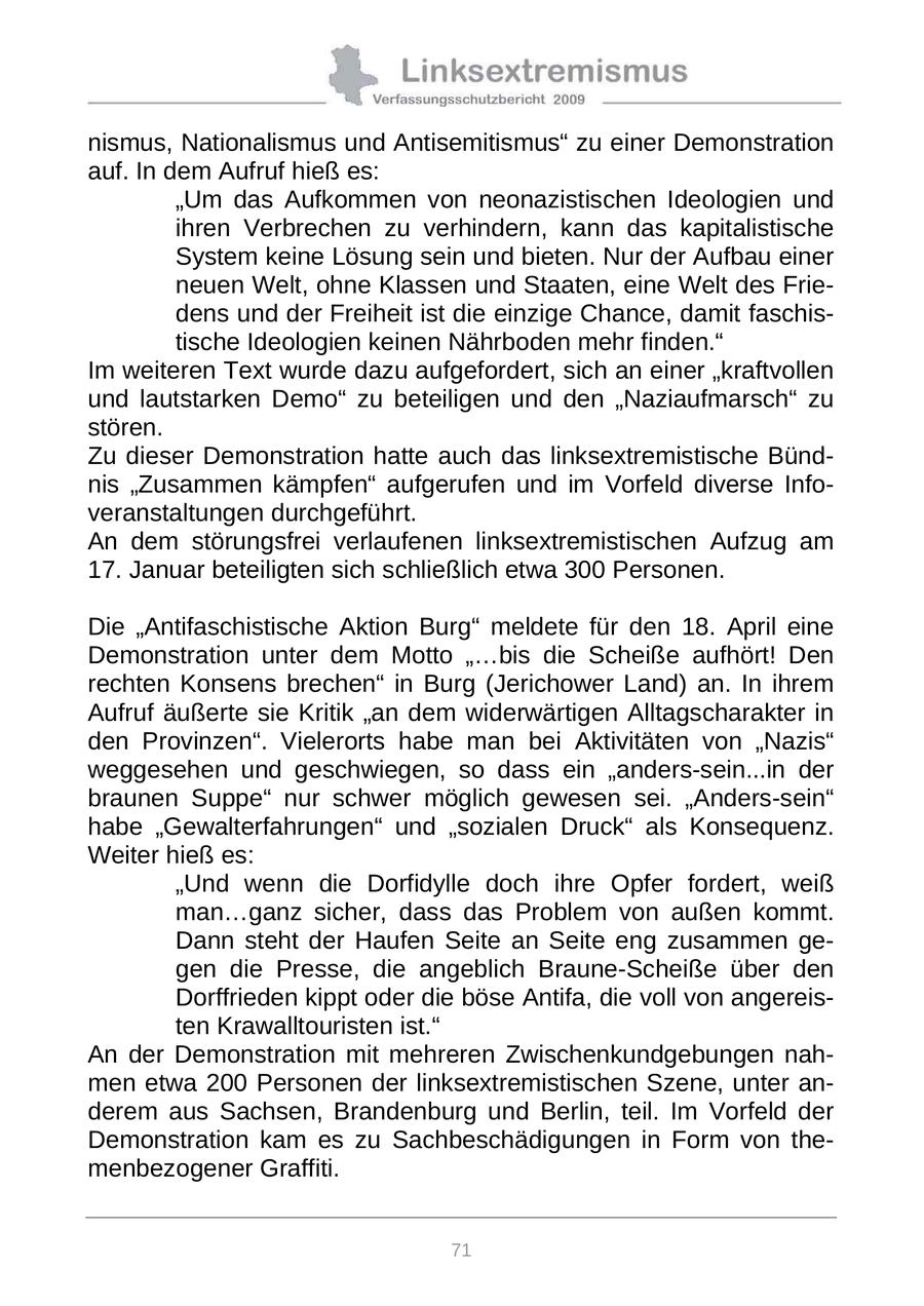 nismus, Nationalismus und Antisemitismus" zu einer Demonstration auf. In dem Aufruf hieß es: "Um das Aufkommen von neonazistischen Ideologien und ihren Verbrechen zu verhindern, kann das kapitalistische System keine Lösung sein und bieten. Nur der Aufbau einer neuen Welt, ohne Klassen und Staaten, eine Welt des Friedens und der Freiheit ist die einzige Chance, damit faschistische Ideologien keinen Nährboden mehr finden." Im weiteren Text wurde dazu aufgefordert, sich an einer "kraftvollen und lautstarken Demo" zu beteiligen und den "Naziaufmarsch" zu stören. Zu dieser Demonstration hatte auch das linksextremistische Bündnis "Zusammen kämpfen" aufgerufen und im Vorfeld diverse Infoveranstaltungen durchgeführt. An dem störungsfrei verlaufenen linksextremistischen Aufzug am 17. Januar beteiligten sich schließlich etwa 300 Personen. Die "Antifaschistische Aktion Burg" meldete für den 18. April eine Demonstration unter dem Motto "...bis die Scheiße aufhört! Den rechten Konsens brechen" in Burg (Jerichower Land) an. In ihrem Aufruf äußerte sie Kritik "an dem widerwärtigen Alltagscharakter in den Provinzen". Vielerorts habe man bei Aktivitäten von "Nazis" weggesehen und geschwiegen, so dass ein "anders-sein...in der braunen Suppe" nur schwer möglich gewesen sei. "Anders-sein" habe "Gewalterfahrungen" und "sozialen Druck" als Konsequenz. Weiter hieß es: "Und wenn die Dorfidylle doch ihre Opfer fordert, weiß man...ganz sicher, dass das Problem von außen kommt. Dann steht der Haufen Seite an Seite eng zusammen gegen die Presse, die angeblich Braune-Scheiße über den Dorffrieden kippt oder die böse Antifa, die voll von angereisten Krawalltouristen ist." An der Demonstration mit mehreren Zwischenkundgebungen nahmen etwa 200 Personen der linksextremistischen Szene, unter anderem aus Sachsen, Brandenburg und Berlin, teil. Im Vorfeld der Demonstration kam es zu Sachbeschädigungen in Form von themenbezogener Graffiti. 71