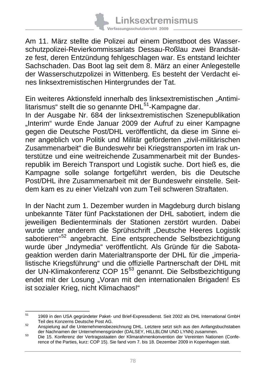 Am 11. März stellte die Polizei auf einem Dienstboot des Wasserschutzpolizei-Revierkommissariats Dessau-Roßlau zwei Brandsätze fest, deren Entzündung fehlgeschlagen war. Es entstand leichter Sachschaden. Das Boot lag seit dem 8. März an einer Anlegestelle der Wasserschutzpolizei in Wittenberg. Es besteht der Verdacht eines linksextremistischen Hintergrundes der Tat. Ein weiteres Aktionsfeld innerhalb des linksextremistischen "Antimilitarismus" stellt die so genannte DHL 51 -Kampagne dar. In der Ausgabe Nr. 684 der linksextremistischen Szenepublikation "Interim" wurde Ende Januar 2009 der Aufruf zu einer Kampagne gegen die Deutsche Post/DHL veröffentlicht, da diese im Sinne einer angeblich von Politik und Militär geförderten "zivil-militärischen Zusammenarbeit" die Bundeswehr bei Kriegstransporten im Irak unterstütze und eine weitreichende Zusammenarbeit mit der Bundesrepublik im Bereich Transport und Logistik suche. Dort hieß es, die Kampagne solle solange fortgeführt werden, bis die Deutsche Post/DHL ihre Zusammenarbeit mit der Bundeswehr einstelle. Seitdem kam es zu einer Vielzahl von zum Teil schweren Straftaten. In der Nacht zum 1. Dezember wurden in Magdeburg durch bislang unbekannte Täter fünf Packstationen der DHL sabotiert, indem die jeweiligen Bedienterminals der Stationen zerstört wurden. Dabei wurde unter anderem die Sprühschrift "Deutsche Heeres Logistik sabotieren" 52 angebracht. Eine entsprechende Selbstbezichtigung wurde über "Indymedia" veröffentlicht. Als Gründe für die Sabotageaktion werden darin Materialtransporte der DHL für die "imperialistische Kriegsführung" und die offizielle Partnerschaft der DHL mit der UN-Klimakonferenz COP 15 53 genannt. Die Selbstbezichtigung endet mit der Losung "Voran mit den internationalen Brigaden! Es ist sozialer Krieg, nicht Klimachaos!" 51 1969 in den USA gegründeter Paketund Brief-Expressdienst. Seit 2002 als DHL International GmbH Teil des Konzerns Deutsche Post AG. 52 Anspielung auf die Unternehmensbezeichnung DHL. Letztere setzt sich aus den Anfangsbuchstaben der Nachnamen der Unternehmensgründer (DALSEY, HILLBLOM UND LYNN) zusammen. 53 Die 15. Konferenz der Vertragsstaaten der Klimarahmenkonvention der Vereinten Nationen (Conference of the Parties, kurz: COP 15). Sie fand vom 7. bis 18. Dezember 2009 in Kopenhagen statt. 78