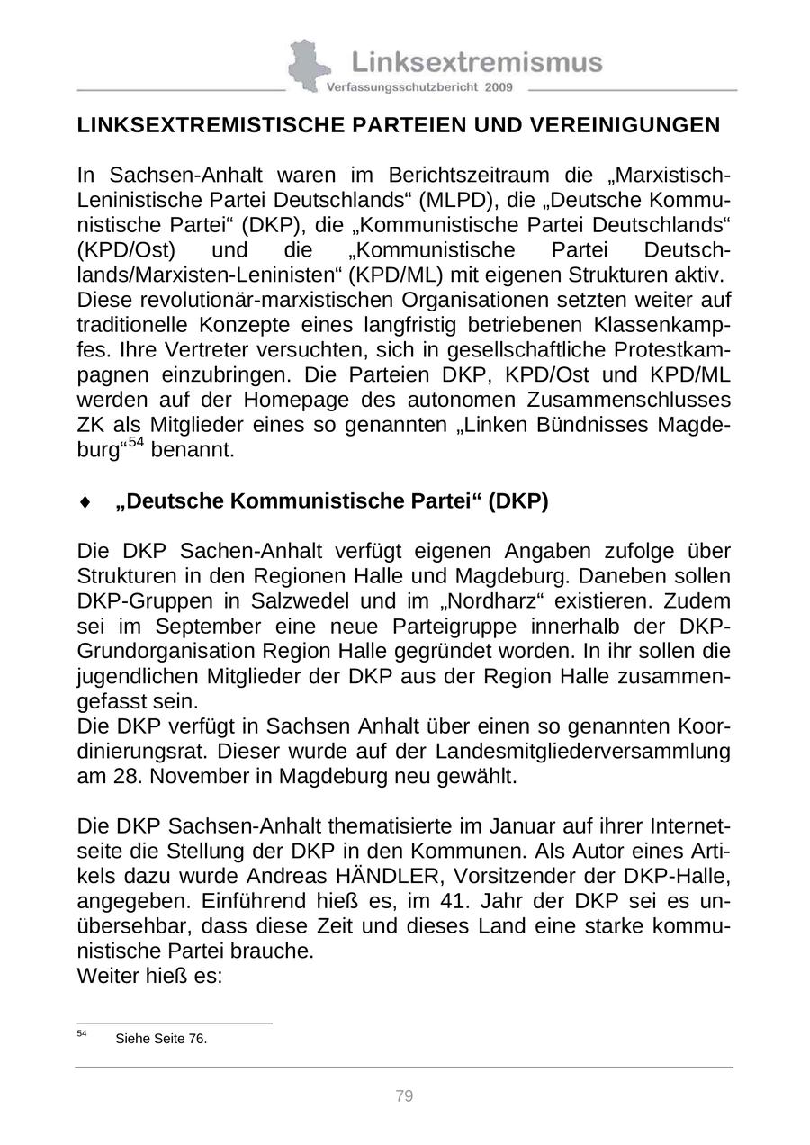 LINKSEXTREMISTISCHE PARTEIEN UND VEREINIGUNGEN In Sachsen-Anhalt waren im Berichtszeitraum die "MarxistischLeninistische Partei Deutschlands" (MLPD), die "Deutsche Kommunistische Partei" (DKP), die "Kommunistische Partei Deutschlands" (KPD/Ost) und die "Kommunistische Partei Deutschlands/Marxisten-Leninisten" (KPD/ML) mit eigenen Strukturen aktiv. Diese revolutionär-marxistischen Organisationen setzten weiter auf traditionelle Konzepte eines langfristig betriebenen Klassenkampfes. Ihre Vertreter versuchten, sich in gesellschaftliche Protestkampagnen einzubringen. Die Parteien DKP, KPD/Ost und KPD/ML werden auf der Homepage des autonomen Zusammenschlusses ZK als Mitglieder eines so genannten "Linken Bündnisses Magdeburg" 54 benannt. "Deutsche Kommunistische Partei" (DKP) Die DKP Sachen-Anhalt verfügt eigenen Angaben zufolge über Strukturen in den Regionen Halle und Magdeburg. Daneben sollen DKP-Gruppen in Salzwedel und im "Nordharz" existieren. Zudem sei im September eine neue Parteigruppe innerhalb der DKPGrundorganisation Region Halle gegründet worden. In ihr sollen die jugendlichen Mitglieder der DKP aus der Region Halle zusammengefasst sein. Die DKP verfügt in Sachsen Anhalt über einen so genannten Koordinierungsrat. Dieser wurde auf der Landesmitgliederversammlung am 28. November in Magdeburg neu gewählt. Die DKP Sachsen-Anhalt thematisierte im Januar auf ihrer Internetseite die Stellung der DKP in den Kommunen. Als Autor eines Artikels dazu wurde Andreas HÄNDLER, Vorsitzender der DKP-Halle, angegeben. Einführend hieß es, im 41. Jahr der DKP sei es unübersehbar, dass diese Zeit und dieses Land eine starke kommunistische Partei brauche. Weiter hieß es: 54 Siehe Seite 76. 79
