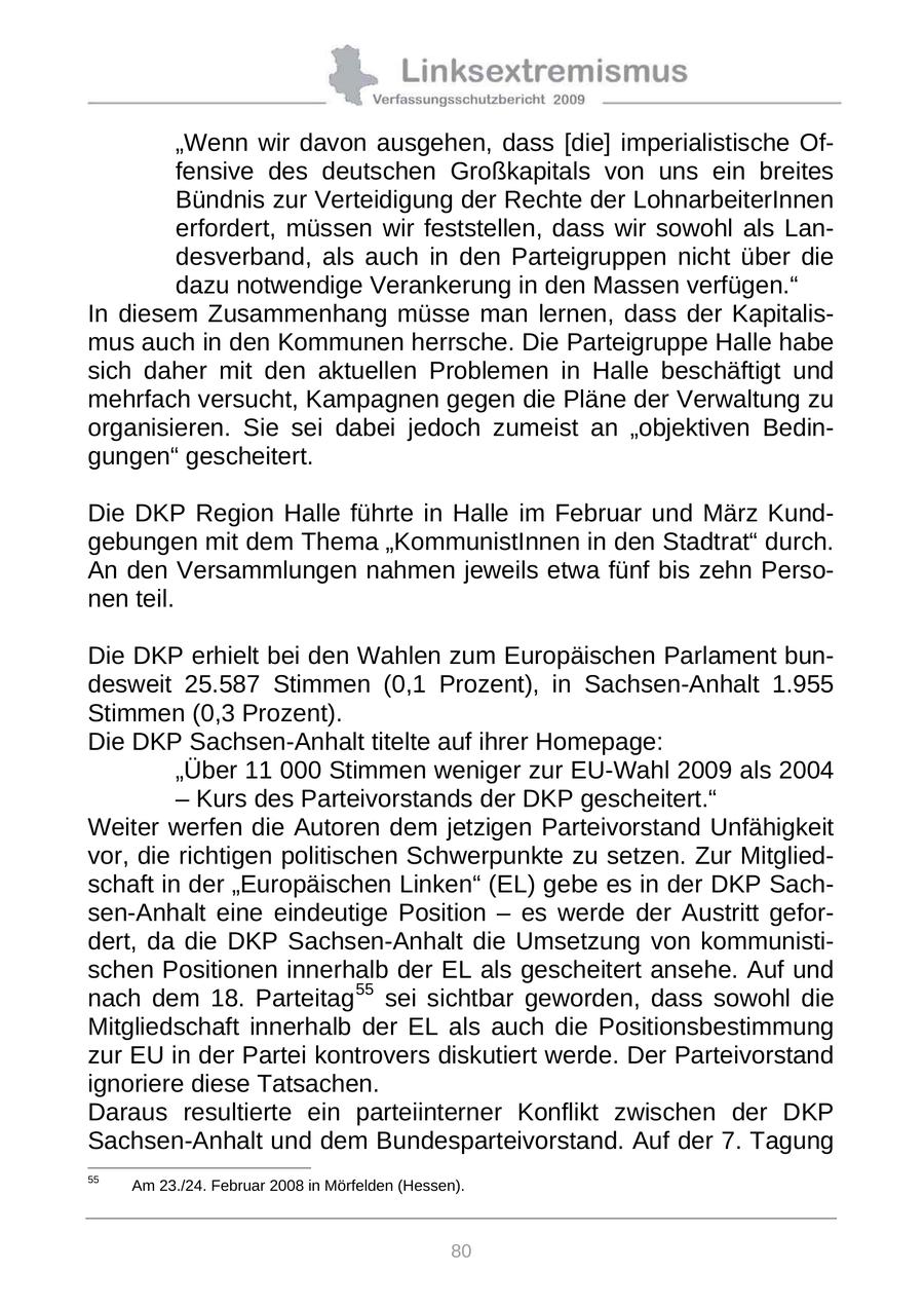 "Wenn wir davon ausgehen, dass [die] imperialistische Offensive des deutschen Großkapitals von uns ein breites Bündnis zur Verteidigung der Rechte der LohnarbeiterInnen erfordert, müssen wir feststellen, dass wir sowohl als Landesverband, als auch in den Parteigruppen nicht über die dazu notwendige Verankerung in den Massen verfügen." In diesem Zusammenhang müsse man lernen, dass der Kapitalismus auch in den Kommunen herrsche. Die Parteigruppe Halle habe sich daher mit den aktuellen Problemen in Halle beschäftigt und mehrfach versucht, Kampagnen gegen die Pläne der Verwaltung zu organisieren. Sie sei dabei jedoch zumeist an "objektiven Bedingungen" gescheitert. Die DKP Region Halle führte in Halle im Februar und März Kundgebungen mit dem Thema "KommunistInnen in den Stadtrat" durch. An den Versammlungen nahmen jeweils etwa fünf bis zehn Personen teil. Die DKP erhielt bei den Wahlen zum Europäischen Parlament bundesweit 25.587 Stimmen (0,1 Prozent), in Sachsen-Anhalt 1.955 Stimmen (0,3 Prozent). Die DKP Sachsen-Anhalt titelte auf ihrer Homepage: "Über 11 000 Stimmen weniger zur EU-Wahl 2009 als 2004 - Kurs des Parteivorstands der DKP gescheitert." Weiter werfen die Autoren dem jetzigen Parteivorstand Unfähigkeit vor, die richtigen politischen Schwerpunkte zu setzen. Zur Mitgliedschaft in der "Europäischen Linken" (EL) gebe es in der DKP Sachsen-Anhalt eine eindeutige Position - es werde der Austritt gefordert, da die DKP Sachsen-Anhalt die Umsetzung von kommunistischen Positionen innerhalb der EL als gescheitert ansehe. Auf und nach dem 18. Parteitag 55 sei sichtbar geworden, dass sowohl die Mitgliedschaft innerhalb der EL als auch die Positionsbestimmung zur EU in der Partei kontrovers diskutiert werde. Der Parteivorstand ignoriere diese Tatsachen. Daraus resultierte ein parteiinterner Konflikt zwischen der DKP Sachsen-Anhalt und dem Bundesparteivorstand. Auf der 7. Tagung 55 Am 23./24. Februar 2008 in Mörfelden (Hessen). 80