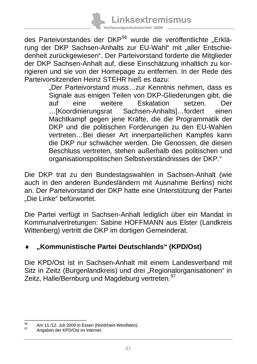 des Parteivorstandes der DKP 56 wurde die veröffentlichte "Erklärung der DKP Sachsen-Anhalts zur EU-Wahl" mit "aller Entschiedenheit zurückgewiesen". Der Parteivorstand forderte die Mitglieder der DKP Sachsen-Anhalt auf, diese Einschätzung inhaltlich zu korrigieren und sie von der Homepage zu entfernen. In der Rede des Parteivorsitzenden Heinz STEHR hieß es dazu: "Der Parteivorstand muss...zur Kenntnis nehmen, dass es Signale aus einigen Teilen von DKP-Gliederungen gibt, die auf eine weitere Eskalation setzen. Der ...[Koordinierungsrat Sachsen-Anhalts]...fordert einen Machtkampf gegen jene Kräfte, die die Programmatik der DKP und die politischen Forderungen zu den EU-Wahlen vertreten...Bei dieser Art innerparteilichen Kampfes kann die DKP nur schwächer werden. Die Genossen, die diesen Beschluss vertreten, stehen außerhalb des politischen und organisationspolitischen Selbstverständnisses der DKP." Die DKP trat zu den Bundestagswahlen in Sachsen-Anhalt (wie auch in den anderen Bundesländern mit Ausnahme Berlins) nicht an. Der Parteivorstand der DKP hatte eine Unterstützung der Partei "Die Linke" befürwortet. Die Partei verfügt in Sachsen-Anhalt lediglich über ein Mandat in Kommunalvertretungen: Sabine HOFFMANN aus Elster (Landkreis Wittenberg) vertritt die DKP im dortigen Gemeinderat. "Kommunistische Partei Deutschlands" (KPD/Ost) Die KPD/Ost ist in Sachsen-Anhalt mit einem Landesverband mit Sitz in Zeitz (Burgenlandkreis) und drei "Regionalorganisationen" in Zeitz, Halle/Bernburg und Magdeburg vertreten. 57 56 Am 11./12. Juli 2009 in Essen (Nordrhein-Westfalen). 57 Angaben der KPD/Ost im Internet. 81