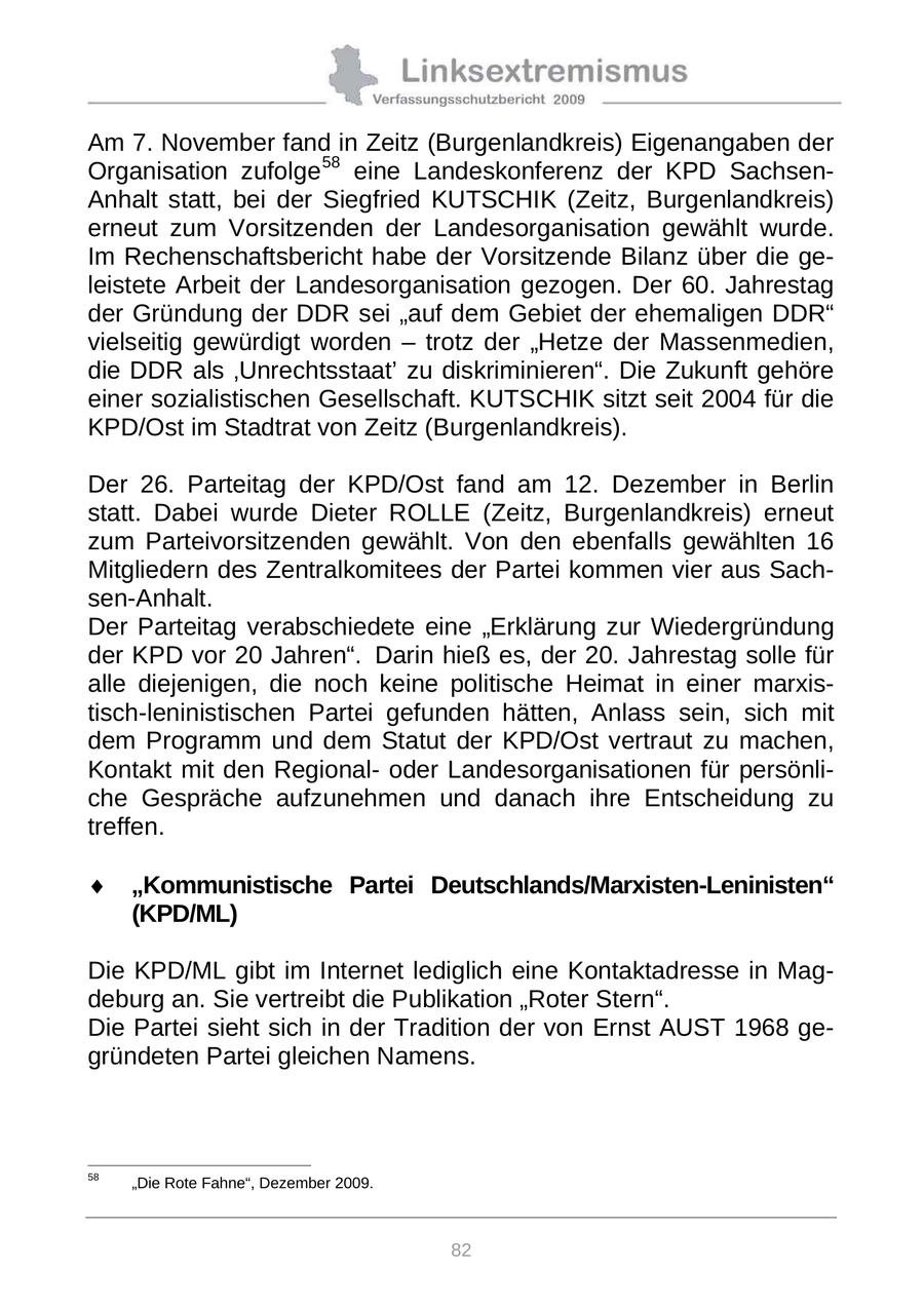 Am 7. November fand in Zeitz (Burgenlandkreis) Eigenangaben der Organisation zufolge 58 eine Landeskonferenz der KPD SachsenAnhalt statt, bei der Siegfried KUTSCHIK (Zeitz, Burgenlandkreis) erneut zum Vorsitzenden der Landesorganisation gewählt wurde. Im Rechenschaftsbericht habe der Vorsitzende Bilanz über die geleistete Arbeit der Landesorganisation gezogen. Der 60. Jahrestag der Gründung der DDR sei "auf dem Gebiet der ehemaligen DDR" vielseitig gewürdigt worden - trotz der "Hetze der Massenmedien, die DDR als 'Unrechtsstaat' zu diskriminieren". Die Zukunft gehöre einer sozialistischen Gesellschaft. KUTSCHIK sitzt seit 2004 für die KPD/Ost im Stadtrat von Zeitz (Burgenlandkreis). Der 26. Parteitag der KPD/Ost fand am 12. Dezember in Berlin statt. Dabei wurde Dieter ROLLE (Zeitz, Burgenlandkreis) erneut zum Parteivorsitzenden gewählt. Von den ebenfalls gewählten 16 Mitgliedern des Zentralkomitees der Partei kommen vier aus Sachsen-Anhalt. Der Parteitag verabschiedete eine "Erklärung zur Wiedergründung der KPD vor 20 Jahren". 59 Darin hieß es, der 20. Jahrestag solle für alle diejenigen, die noch keine politische Heimat in einer marxistisch-leninistischen Partei gefunden hätten, Anlass sein, sich mit dem Programm und dem Statut der KPD/Ost vertraut zu machen, Kontakt mit den Regionaloder Landesorganisationen für persönliche Gespräche aufzunehmen und danach ihre Entscheidung zu treffen. "Kommunistische Partei Deutschlands/Marxisten-Leninisten" (KPD/ML) Die KPD/ML gibt im Internet lediglich eine Kontaktadresse in Magdeburg an. Sie vertreibt die Publikation "Roter Stern". Die Partei sieht sich in der Tradition der von Ernst AUST 1968 gegründeten Partei gleichen Namens. 58 59 "Die Rote Fahne", Dezember 2009. Die KPD wurde am 31. Januar 1990 in Berlin (Ost) von ehemaligen SED-Mitgliedern gegründet. Sie fällt nicht unter das KPD-Verbotsurteil des Bundesverfassungsgerichtes von 1956. 82