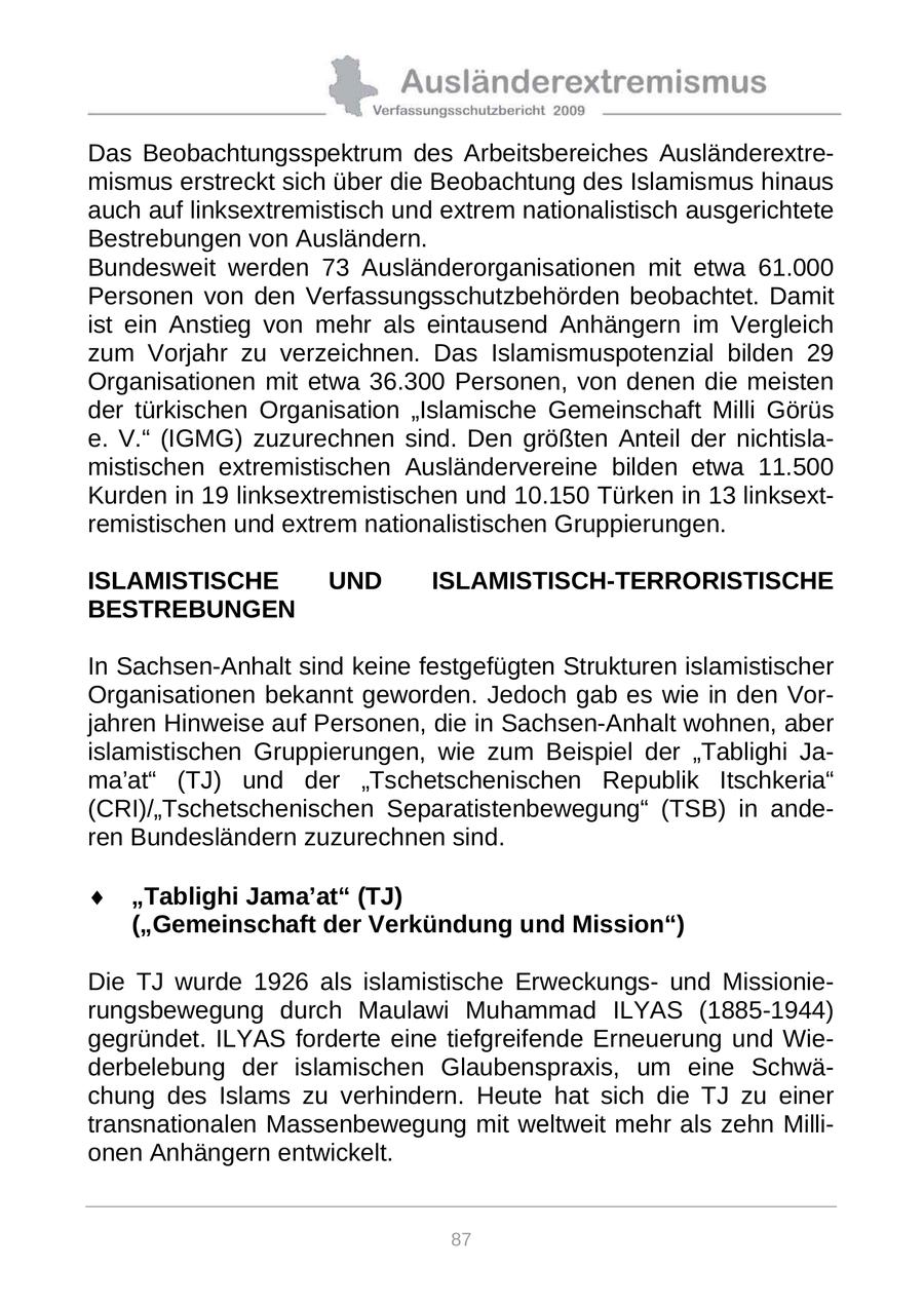 Das Beobachtungsspektrum des Arbeitsbereiches Ausländerextremismus erstreckt sich über die Beobachtung des Islamismus hinaus auch auf linksextremistisch und extrem nationalistisch ausgerichtete Bestrebungen von Ausländern. Bundesweit werden 73 Ausländerorganisationen mit etwa 61.000 Personen von den Verfassungsschutzbehörden beobachtet. Damit ist ein Anstieg von mehr als eintausend Anhängern im Vergleich zum Vorjahr zu verzeichnen. Das Islamismuspotenzial bilden 29 Organisationen mit etwa 36.300 Personen, von denen die meisten der türkischen Organisation "Islamische Gemeinschaft Milli Görüs e. V." (IGMG) zuzurechnen sind. Den größten Anteil der nichtislamistischen extremistischen Ausländervereine bilden etwa 11.500 Kurden in 19 linksextremistischen und 10.150 Türken in 13 linksextremistischen und extrem nationalistischen Gruppierungen. ISLAMISTISCHE UND ISLAMISTISCH-TERRORISTISCHE BESTREBUNGEN In Sachsen-Anhalt sind keine festgefügten Strukturen islamistischer Organisationen bekannt geworden. Jedoch gab es wie in den Vorjahren Hinweise auf Personen, die in Sachsen-Anhalt wohnen, aber islamistischen Gruppierungen, wie zum Beispiel der "Tablighi Jama'at" (TJ) und der "Tschetschenischen Republik Itschkeria" (CRI)/"Tschetschenischen Separatistenbewegung" (TSB) in anderen Bundesländern zuzurechnen sind. "Tablighi Jama'at" (TJ) ("Gemeinschaft der Verkündung und Mission") Die TJ wurde 1926 als islamistische Erweckungsund Missionierungsbewegung durch Maulawi Muhammad ILYAS (1885-1944) gegründet. ILYAS forderte eine tiefgreifende Erneuerung und Wiederbelebung der islamischen Glaubenspraxis, um eine Schwächung des Islams zu verhindern. Heute hat sich die TJ zu einer transnationalen Massenbewegung mit weltweit mehr als zehn Millionen Anhängern entwickelt. 87