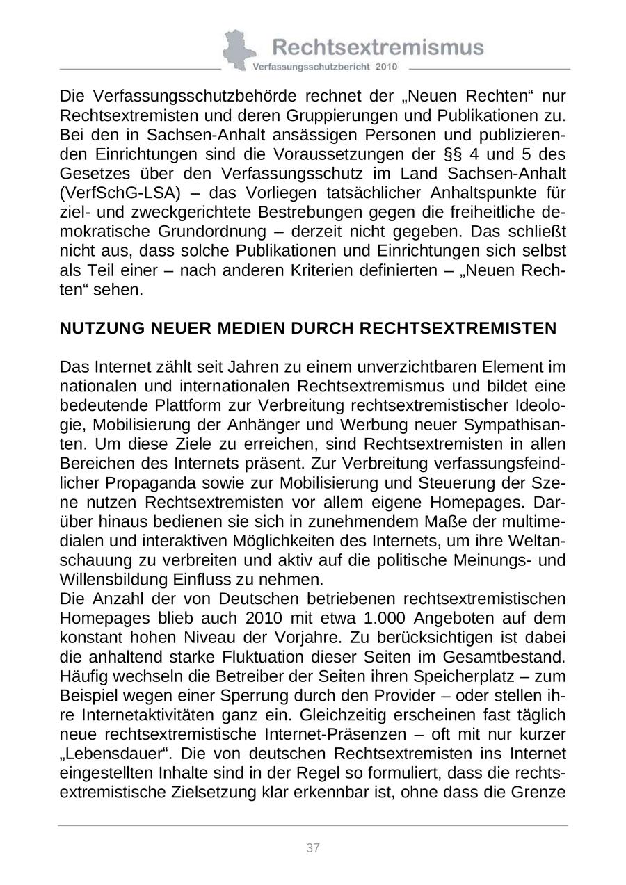 Die Verfassungsschutzbehörde rechnet der "Neuen Rechten" nur Rechtsextremisten und deren Gruppierungen und Publikationen zu. Bei den in Sachsen-Anhalt ansässigen Personen und publizierenden Einrichtungen sind die Voraussetzungen der SSSS 4 und 5 des Gesetzes über den Verfassungsschutz im Land Sachsen-Anhalt (VerfSchG-LSA) - das Vorliegen tatsächlicher Anhaltspunkte für zielund zweckgerichtete Bestrebungen gegen die freiheitliche demokratische Grundordnung - derzeit nicht gegeben. Das schließt nicht aus, dass solche Publikationen und Einrichtungen sich selbst als Teil einer - nach anderen Kriterien definierten - "Neuen Rechten" sehen. NUTZUNG NEUER MEDIEN DURCH RECHTSEXTREMISTEN Das Internet zählt seit Jahren zu einem unverzichtbaren Element im nationalen und internationalen Rechtsextremismus und bildet eine bedeutende Plattform zur Verbreitung rechtsextremistischer Ideologie, Mobilisierung der Anhänger und Werbung neuer Sympathisanten. Um diese Ziele zu erreichen, sind Rechtsextremisten in allen Bereichen des Internets präsent. Zur Verbreitung verfassungsfeindlicher Propaganda sowie zur Mobilisierung und Steuerung der Szene nutzen Rechtsextremisten vor allem eigene Homepages. Darüber hinaus bedienen sie sich in zunehmendem Maße der multimedialen und interaktiven Möglichkeiten des Internets, um ihre Weltanschauung zu verbreiten und aktiv auf die politische Meinungsund Willensbildung Einfluss zu nehmen. Die Anzahl der von Deutschen betriebenen rechtsextremistischen Homepages blieb auch 2010 mit etwa 1.000 Angeboten auf dem konstant hohen Niveau der Vorjahre. Zu berücksichtigen ist dabei die anhaltend starke Fluktuation dieser Seiten im Gesamtbestand. Häufig wechseln die Betreiber der Seiten ihren Speicherplatz - zum Beispiel wegen einer Sperrung durch den Provider - oder stellen ihre Internetaktivitäten ganz ein. Gleichzeitig erscheinen fast täglich neue rechtsextremistische Internet-Präsenzen - oft mit nur kurzer "Lebensdauer". Die von deutschen Rechtsextremisten ins Internet eingestellten Inhalte sind in der Regel so formuliert, dass die rechtsextremistische Zielsetzung klar erkennbar ist, ohne dass die Grenze 37