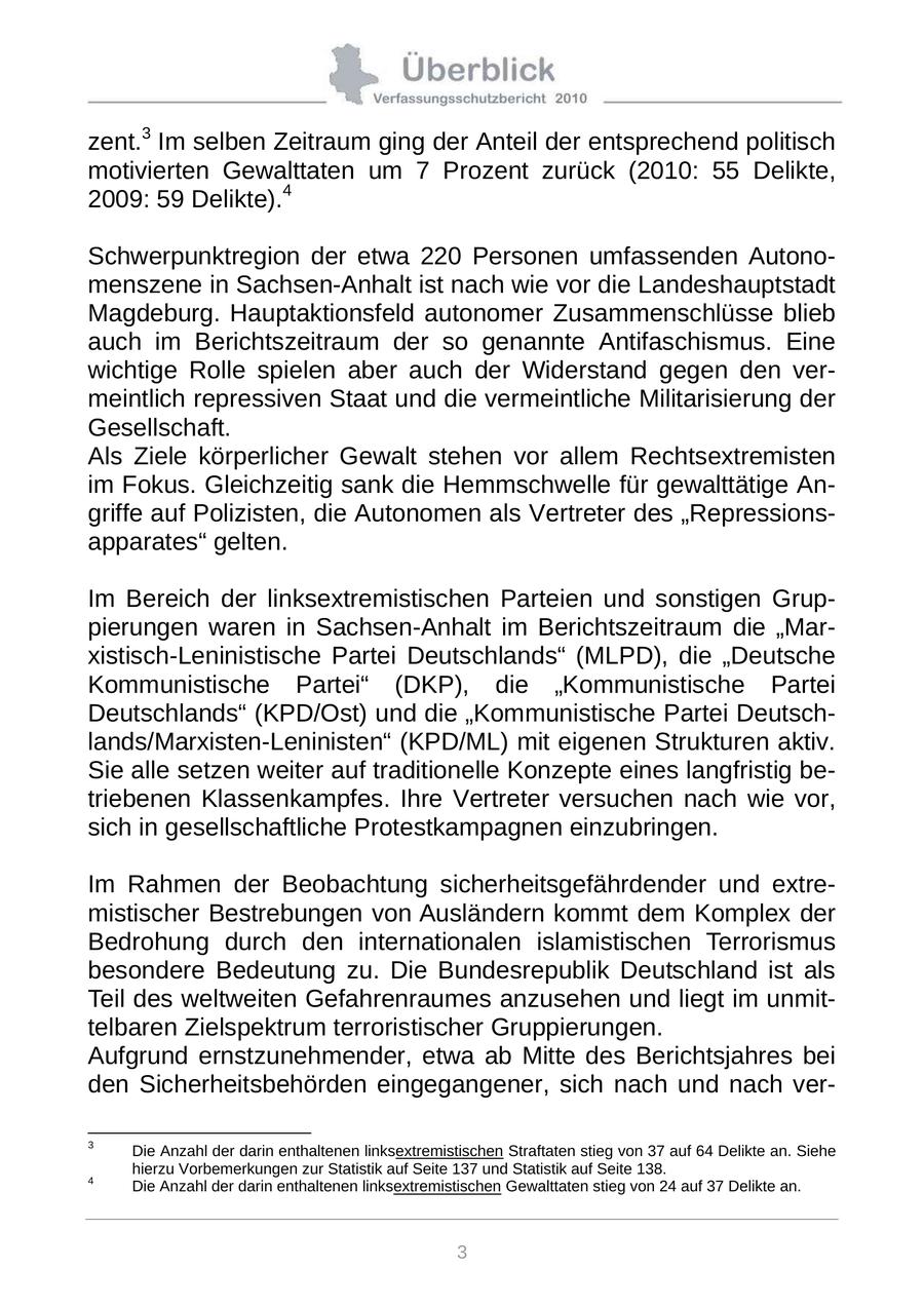 zent.3 Im selben Zeitraum ging der Anteil der entsprechend politisch motivierten Gewalttaten um 7 Prozent zurück (2010: 55 Delikte, 2009: 59 Delikte).4 Schwerpunktregion der etwa 220 Personen umfassenden Autonomenszene in Sachsen-Anhalt ist nach wie vor die Landeshauptstadt Magdeburg. Hauptaktionsfeld autonomer Zusammenschlüsse blieb auch im Berichtszeitraum der so genannte Antifaschismus. Eine wichtige Rolle spielen aber auch der Widerstand gegen den vermeintlich repressiven Staat und die vermeintliche Militarisierung der Gesellschaft. Als Ziele körperlicher Gewalt stehen vor allem Rechtsextremisten im Fokus. Gleichzeitig sank die Hemmschwelle für gewalttätige Angriffe auf Polizisten, die Autonomen als Vertreter des "Repressionsapparates" gelten. Im Bereich der linksextremistischen Parteien und sonstigen Gruppierungen waren in Sachsen-Anhalt im Berichtszeitraum die "Marxistisch-Leninistische Partei Deutschlands" (MLPD), die "Deutsche Kommunistische Partei" (DKP), die "Kommunistische Partei Deutschlands" (KPD/Ost) und die "Kommunistische Partei Deutschlands/Marxisten-Leninisten" (KPD/ML) mit eigenen Strukturen aktiv. Sie alle setzen weiter auf traditionelle Konzepte eines langfristig betriebenen Klassenkampfes. Ihre Vertreter versuchen nach wie vor, sich in gesellschaftliche Protestkampagnen einzubringen. Im Rahmen der Beobachtung sicherheitsgefährdender und extremistischer Bestrebungen von Ausländern kommt dem Komplex der Bedrohung durch den internationalen islamistischen Terrorismus besondere Bedeutung zu. Die Bundesrepublik Deutschland ist als Teil des weltweiten Gefahrenraumes anzusehen und liegt im unmittelbaren Zielspektrum terroristischer Gruppierungen. Aufgrund ernstzunehmender, etwa ab Mitte des Berichtsjahres bei den Sicherheitsbehörden eingegangener, sich nach und nach ver- 3 Die Anzahl der darin enthaltenen linksextremistischen Straftaten stieg von 37 auf 64 Delikte an. Siehe hierzu Vorbemerkungen zur Statistik auf Seite 137 und Statistik auf Seite 138. 4 Die Anzahl der darin enthaltenen linksextremistischen Gewalttaten stieg von 24 auf 37 Delikte an. 3