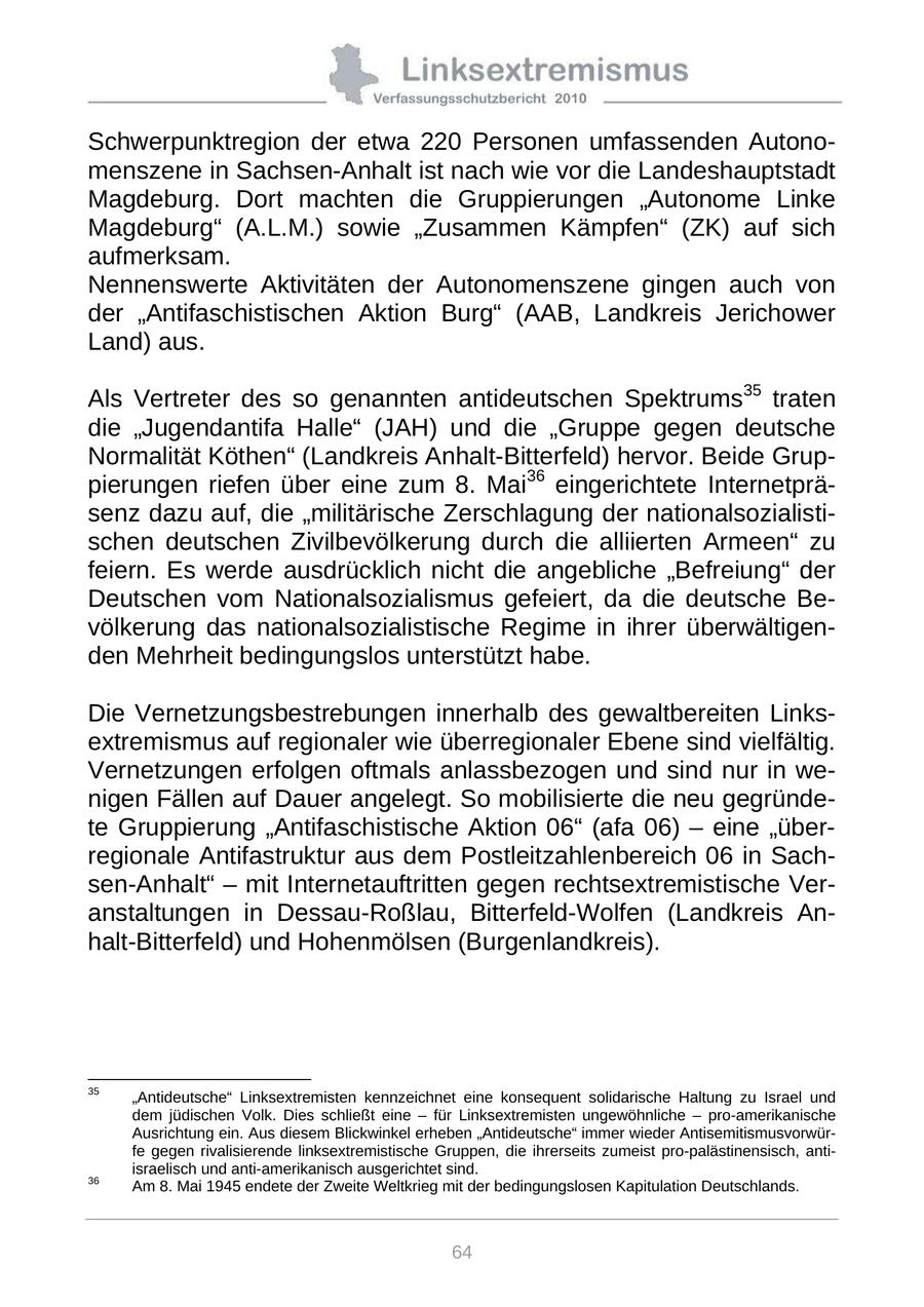 Schwerpunktregion der etwa 220 Personen umfassenden Autonomenszene in Sachsen-Anhalt ist nach wie vor die Landeshauptstadt Magdeburg. Dort machten die Gruppierungen "Autonome Linke Magdeburg" (A.L.M.) sowie "Zusammen Kämpfen" (ZK) auf sich aufmerksam. Nennenswerte Aktivitäten der Autonomenszene gingen auch von der "Antifaschistischen Aktion Burg" (AAB, Landkreis Jerichower Land) aus. Als Vertreter des so genannten antideutschen Spektrums35 traten die "Jugendantifa Halle" (JAH) und die "Gruppe gegen deutsche Normalität Köthen" (Landkreis Anhalt-Bitterfeld) hervor. Beide Gruppierungen riefen über eine zum 8. Mai36 eingerichtete Internetpräsenz dazu auf, die "militärische Zerschlagung der nationalsozialistischen deutschen Zivilbevölkerung durch die alliierten Armeen" zu feiern. Es werde ausdrücklich nicht die angebliche "Befreiung" der Deutschen vom Nationalsozialismus gefeiert, da die deutsche Bevölkerung das nationalsozialistische Regime in ihrer überwältigenden Mehrheit bedingungslos unterstützt habe. Die Vernetzungsbestrebungen innerhalb des gewaltbereiten Linksextremismus auf regionaler wie überregionaler Ebene sind vielfältig. Vernetzungen erfolgen oftmals anlassbezogen und sind nur in wenigen Fällen auf Dauer angelegt. So mobilisierte die neu gegründete Gruppierung "Antifaschistische Aktion 06" (afa 06) - eine "überregionale Antifastruktur aus dem Postleitzahlenbereich 06 in Sachsen-Anhalt" - mit Internetauftritten gegen rechtsextremistische Veranstaltungen in Dessau-Roßlau, Bitterfeld-Wolfen (Landkreis Anhalt-Bitterfeld) und Hohenmölsen (Burgenlandkreis). 35 "Antideutsche" Linksextremisten kennzeichnet eine konsequent solidarische Haltung zu Israel und dem jüdischen Volk. Dies schließt eine - für Linksextremisten ungewöhnliche - pro-amerikanische Ausrichtung ein. Aus diesem Blickwinkel erheben "Antideutsche" immer wieder Antisemitismusvorwürfe gegen rivalisierende linksextremistische Gruppen, die ihrerseits zumeist pro-palästinensisch, antiisraelisch und anti-amerikanisch ausgerichtet sind. 36 Am 8. Mai 1945 endete der Zweite Weltkrieg mit der bedingungslosen Kapitulation Deutschlands. 64