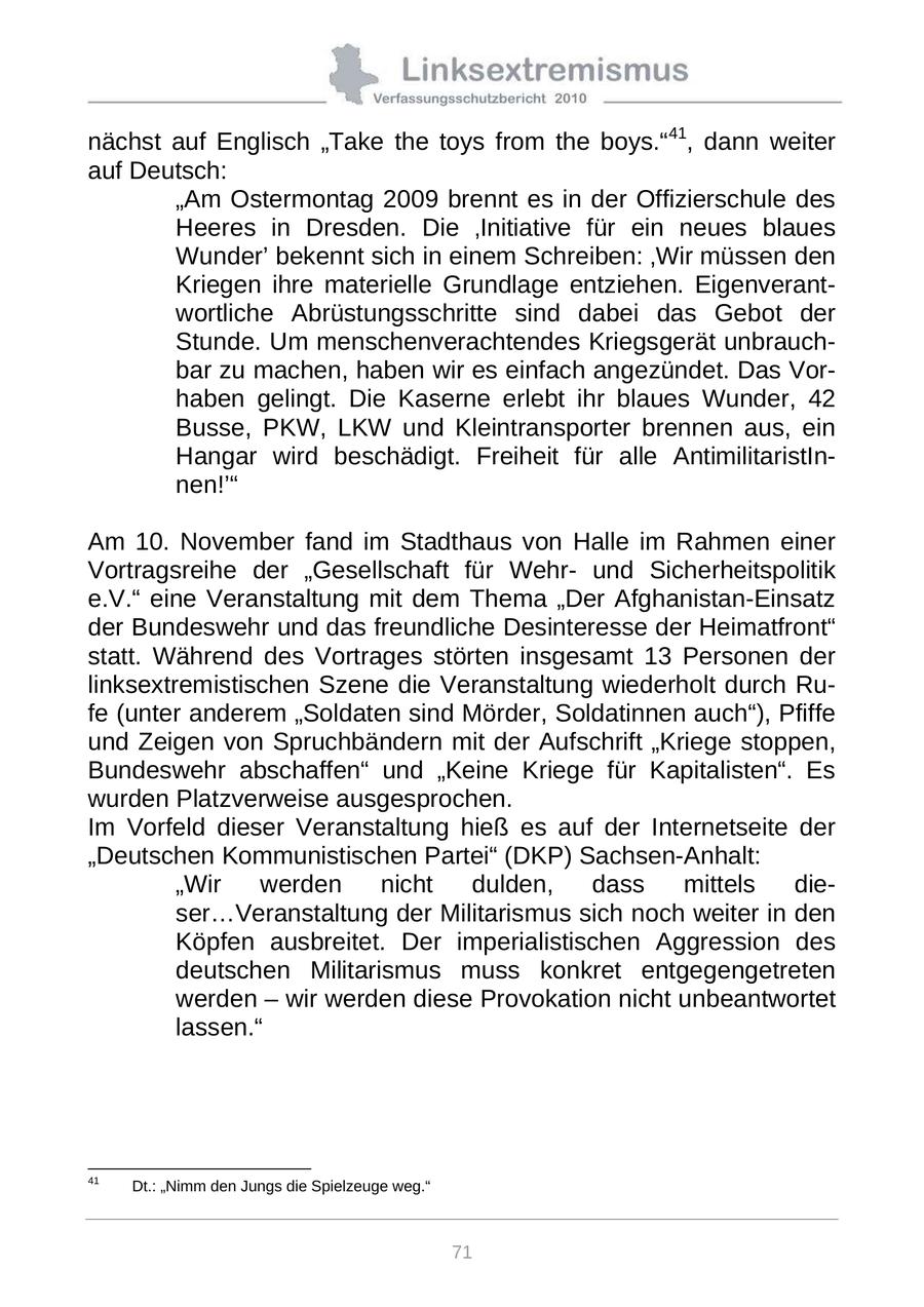 nächst auf Englisch "Take the toys from the boys."41, dann weiter auf Deutsch: "Am Ostermontag 2009 brennt es in der Offizierschule des Heeres in Dresden. Die 'Initiative für ein neues blaues Wunder' bekennt sich in einem Schreiben: 'Wir müssen den Kriegen ihre materielle Grundlage entziehen. Eigenverantwortliche Abrüstungsschritte sind dabei das Gebot der Stunde. Um menschenverachtendes Kriegsgerät unbrauchbar zu machen, haben wir es einfach angezündet. Das Vorhaben gelingt. Die Kaserne erlebt ihr blaues Wunder, 42 Busse, PKW, LKW und Kleintransporter brennen aus, ein Hangar wird beschädigt. Freiheit für alle AntimilitaristInnen!'" Am 10. November fand im Stadthaus von Halle im Rahmen einer Vortragsreihe der "Gesellschaft für Wehrund Sicherheitspolitik e.V." eine Veranstaltung mit dem Thema "Der Afghanistan-Einsatz der Bundeswehr und das freundliche Desinteresse der Heimatfront" statt. Während des Vortrages störten insgesamt 13 Personen der linksextremistischen Szene die Veranstaltung wiederholt durch Rufe (unter anderem "Soldaten sind Mörder, Soldatinnen auch"), Pfiffe und Zeigen von Spruchbändern mit der Aufschrift "Kriege stoppen, Bundeswehr abschaffen" und "Keine Kriege für Kapitalisten". Es wurden Platzverweise ausgesprochen. Im Vorfeld dieser Veranstaltung hieß es auf der Internetseite der "Deutschen Kommunistischen Partei" (DKP) Sachsen-Anhalt: "Wir werden nicht dulden, dass mittels dieser...Veranstaltung der Militarismus sich noch weiter in den Köpfen ausbreitet. Der imperialistischen Aggression des deutschen Militarismus muss konkret entgegengetreten werden - wir werden diese Provokation nicht unbeantwortet lassen." 41 Dt.: "Nimm den Jungs die Spielzeuge weg." 71
