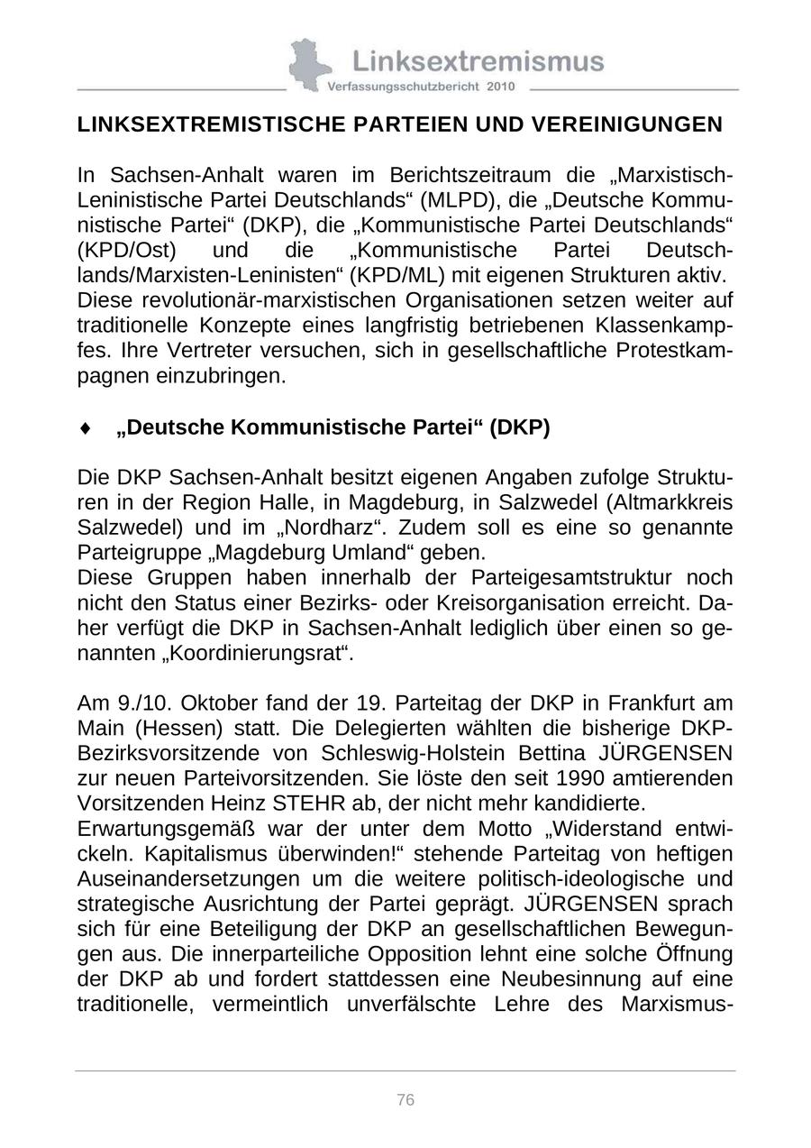 LINKSEXTREMISTISCHE PARTEIEN UND VEREINIGUNGEN In Sachsen-Anhalt waren im Berichtszeitraum die "MarxistischLeninistische Partei Deutschlands" (MLPD), die "Deutsche Kommunistische Partei" (DKP), die "Kommunistische Partei Deutschlands" (KPD/Ost) und die "Kommunistische Partei Deutschlands/Marxisten-Leninisten" (KPD/ML) mit eigenen Strukturen aktiv. Diese revolutionär-marxistischen Organisationen setzen weiter auf traditionelle Konzepte eines langfristig betriebenen Klassenkampfes. Ihre Vertreter versuchen, sich in gesellschaftliche Protestkampagnen einzubringen. "Deutsche Kommunistische Partei" (DKP) Die DKP Sachsen-Anhalt besitzt eigenen Angaben zufolge Strukturen in der Region Halle, in Magdeburg, in Salzwedel (Altmarkkreis Salzwedel) und im "Nordharz". Zudem soll es eine so genannte Parteigruppe "Magdeburg Umland" geben. Diese Gruppen haben innerhalb der Parteigesamtstruktur noch nicht den Status einer Bezirksoder Kreisorganisation erreicht. Daher verfügt die DKP in Sachsen-Anhalt lediglich über einen so genannten "Koordinierungsrat". Am 9./10. Oktober fand der 19. Parteitag der DKP in Frankfurt am Main (Hessen) statt. Die Delegierten wählten die bisherige DKPBezirksvorsitzende von Schleswig-Holstein Bettina JÜRGENSEN zur neuen Parteivorsitzenden. Sie löste den seit 1990 amtierenden Vorsitzenden Heinz STEHR ab, der nicht mehr kandidierte. Erwartungsgemäß war der unter dem Motto "Widerstand entwickeln. Kapitalismus überwinden!" stehende Parteitag von heftigen Auseinandersetzungen um die weitere politisch-ideologische und strategische Ausrichtung der Partei geprägt. JÜRGENSEN sprach sich für eine Beteiligung der DKP an gesellschaftlichen Bewegungen aus. Die innerparteiliche Opposition lehnt eine solche Öffnung der DKP ab und fordert stattdessen eine Neubesinnung auf eine traditionelle, vermeintlich unverfälschte Lehre des Marxismus76