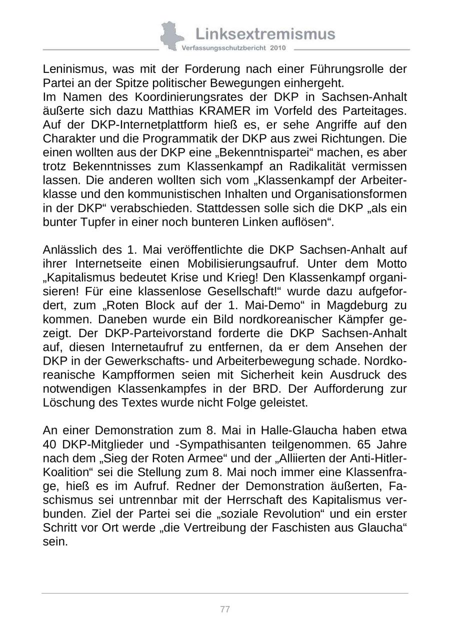 Leninismus, was mit der Forderung nach einer Führungsrolle der Partei an der Spitze politischer Bewegungen einhergeht. Im Namen des Koordinierungsrates der DKP in Sachsen-Anhalt äußerte sich dazu Matthias KRAMER im Vorfeld des Parteitages. Auf der DKP-Internetplattform hieß es, er sehe Angriffe auf den Charakter und die Programmatik der DKP aus zwei Richtungen. Die einen wollten aus der DKP eine "Bekenntnispartei" machen, es aber trotz Bekenntnisses zum Klassenkampf an Radikalität vermissen lassen. Die anderen wollten sich vom "Klassenkampf der Arbeiterklasse und den kommunistischen Inhalten und Organisationsformen in der DKP" verabschieden. Stattdessen solle sich die DKP "als ein bunter Tupfer in einer noch bunteren Linken auflösen". Anlässlich des 1. Mai veröffentlichte die DKP Sachsen-Anhalt auf ihrer Internetseite einen Mobilisierungsaufruf. Unter dem Motto "Kapitalismus bedeutet Krise und Krieg! Den Klassenkampf organisieren! Für eine klassenlose Gesellschaft!" wurde dazu aufgefordert, zum "Roten Block auf der 1. Mai-Demo" in Magdeburg zu kommen. Daneben wurde ein Bild nordkoreanischer Kämpfer gezeigt. Der DKP-Parteivorstand forderte die DKP Sachsen-Anhalt auf, diesen Internetaufruf zu entfernen, da er dem Ansehen der DKP in der Gewerkschaftsund Arbeiterbewegung schade. Nordkoreanische Kampfformen seien mit Sicherheit kein Ausdruck des notwendigen Klassenkampfes in der BRD. Der Aufforderung zur Löschung des Textes wurde nicht Folge geleistet. An einer Demonstration zum 8. Mai in Halle-Glaucha haben etwa 40 DKP-Mitglieder und -Sympathisanten teilgenommen. 65 Jahre nach dem "Sieg der Roten Armee" und der "Alliierten der Anti-HitlerKoalition" sei die Stellung zum 8. Mai noch immer eine Klassenfrage, hieß es im Aufruf. Redner der Demonstration äußerten, Faschismus sei untrennbar mit der Herrschaft des Kapitalismus verbunden. Ziel der Partei sei die "soziale Revolution" und ein erster Schritt vor Ort werde "die Vertreibung der Faschisten aus Glaucha" sein. 77