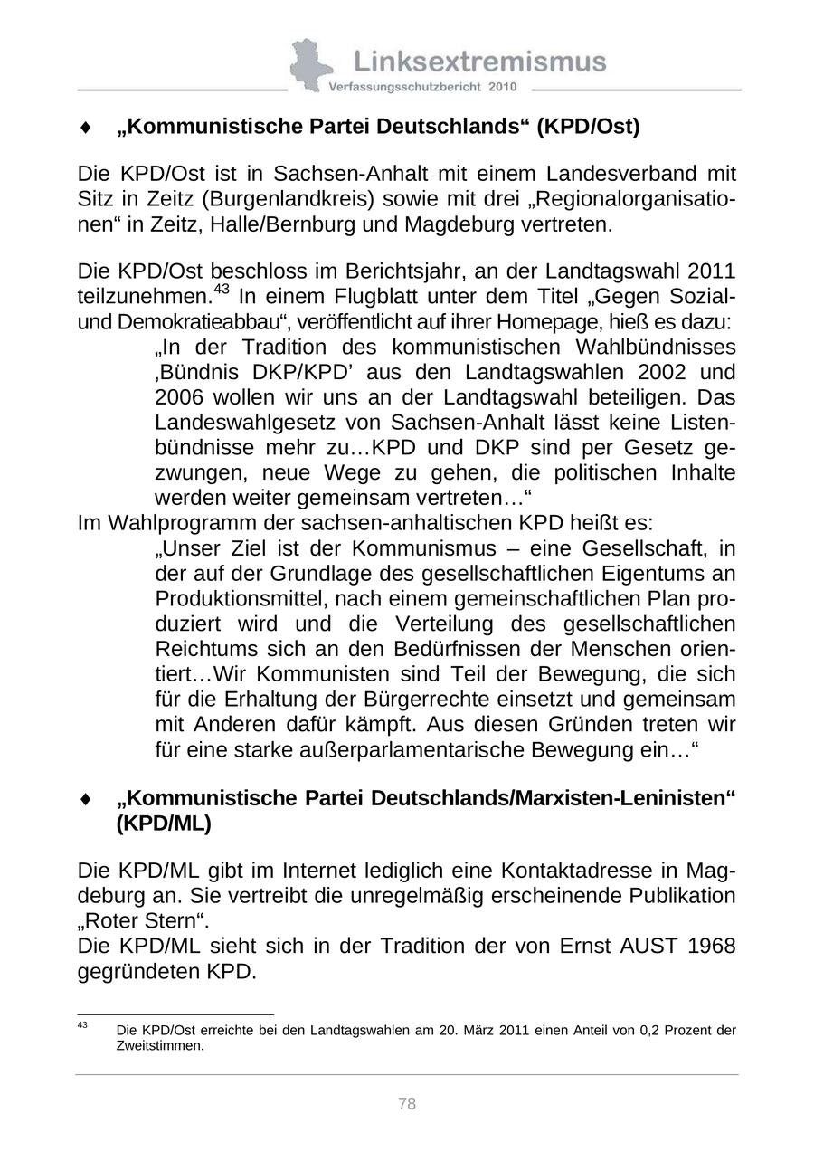 "Kommunistische Partei Deutschlands" (KPD/Ost) Die KPD/Ost ist in Sachsen-Anhalt mit einem Landesverband mit Sitz in Zeitz (Burgenlandkreis) sowie mit drei "Regionalorganisationen" in Zeitz, Halle/Bernburg und Magdeburg vertreten. Die KPD/Ost beschloss im Berichtsjahr, an der Landtagswahl 2011 teilzunehmen.43 In einem Flugblatt unter dem Titel "Gegen Sozialund Demokratieabbau", veröffentlicht auf ihrer Homepage, hieß es dazu: "In der Tradition des kommunistischen Wahlbündnisses 'Bündnis DKP/KPD' aus den Landtagswahlen 2002 und 2006 wollen wir uns an der Landtagswahl beteiligen. Das Landeswahlgesetz von Sachsen-Anhalt lässt keine Listenbündnisse mehr zu...KPD und DKP sind per Gesetz gezwungen, neue Wege zu gehen, die politischen Inhalte werden weiter gemeinsam vertreten..." Im Wahlprogramm der sachsen-anhaltischen KPD heißt es: "Unser Ziel ist der Kommunismus - eine Gesellschaft, in der auf der Grundlage des gesellschaftlichen Eigentums an Produktionsmittel, nach einem gemeinschaftlichen Plan produziert wird und die Verteilung des gesellschaftlichen Reichtums sich an den Bedürfnissen der Menschen orientiert...Wir Kommunisten sind Teil der Bewegung, die sich für die Erhaltung der Bürgerrechte einsetzt und gemeinsam mit Anderen dafür kämpft. Aus diesen Gründen treten wir für eine starke außerparlamentarische Bewegung ein..." "Kommunistische Partei Deutschlands/Marxisten-Leninisten" (KPD/ML) Die KPD/ML gibt im Internet lediglich eine Kontaktadresse in Magdeburg an. Sie vertreibt die unregelmäßig erscheinende Publikation "Roter Stern". Die KPD/ML sieht sich in der Tradition der von Ernst AUST 1968 gegründeten KPD. 43 Die KPD/Ost erreichte bei den Landtagswahlen am 20. März 2011 einen Anteil von 0,2 Prozent der Zweitstimmen. 78