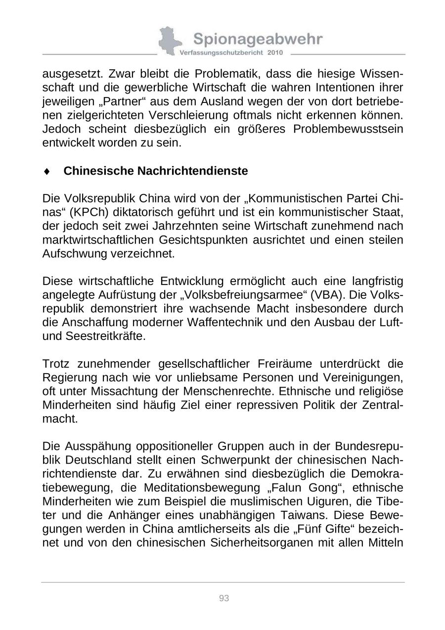 ausgesetzt. Zwar bleibt die Problematik, dass die hiesige Wissenschaft und die gewerbliche Wirtschaft die wahren Intentionen ihrer jeweiligen "Partner" aus dem Ausland wegen der von dort betriebenen zielgerichteten Verschleierung oftmals nicht erkennen können. Jedoch scheint diesbezüglich ein größeres Problembewusstsein entwickelt worden zu sein. Chinesische Nachrichtendienste Die Volksrepublik China wird von der "Kommunistischen Partei Chinas" (KPCh) diktatorisch geführt und ist ein kommunistischer Staat, der jedoch seit zwei Jahrzehnten seine Wirtschaft zunehmend nach marktwirtschaftlichen Gesichtspunkten ausrichtet und einen steilen Aufschwung verzeichnet. Diese wirtschaftliche Entwicklung ermöglicht auch eine langfristig angelegte Aufrüstung der "Volksbefreiungsarmee" (VBA). Die Volksrepublik demonstriert ihre wachsende Macht insbesondere durch die Anschaffung moderner Waffentechnik und den Ausbau der Luftund Seestreitkräfte. Trotz zunehmender gesellschaftlicher Freiräume unterdrückt die Regierung nach wie vor unliebsame Personen und Vereinigungen, oft unter Missachtung der Menschenrechte. Ethnische und religiöse Minderheiten sind häufig Ziel einer repressiven Politik der Zentralmacht. Die Ausspähung oppositioneller Gruppen auch in der Bundesrepublik Deutschland stellt einen Schwerpunkt der chinesischen Nachrichtendienste dar. Zu erwähnen sind diesbezüglich die Demokratiebewegung, die Meditationsbewegung "Falun Gong", ethnische Minderheiten wie zum Beispiel die muslimischen Uiguren, die Tibeter und die Anhänger eines unabhängigen Taiwans. Diese Bewegungen werden in China amtlicherseits als die "Fünf Gifte" bezeichnet und von den chinesischen Sicherheitsorganen mit allen Mitteln 93